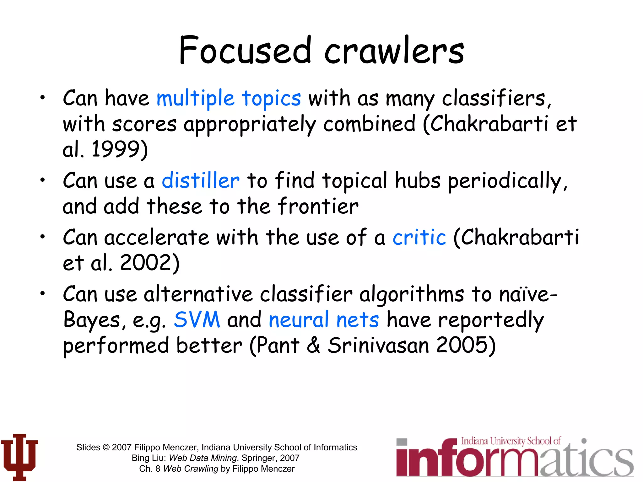 Slides © 2007 Filippo Menczer, Indiana University School of Informatics
Bing Liu: Web Data Mining. Springer, 2007
Ch. 8 Web Crawling by Filippo Menczer
Focused crawlers
• Can have multiple topics with as many classifiers,
with scores appropriately combined (Chakrabarti et
al. 1999)
• Can use a distiller to find topical hubs periodically,
and add these to the frontier
• Can accelerate with the use of a critic (Chakrabarti
et al. 2002)
• Can use alternative classifier algorithms to naïve-
Bayes, e.g. SVM and neural nets have reportedly
performed better (Pant & Srinivasan 2005)
 