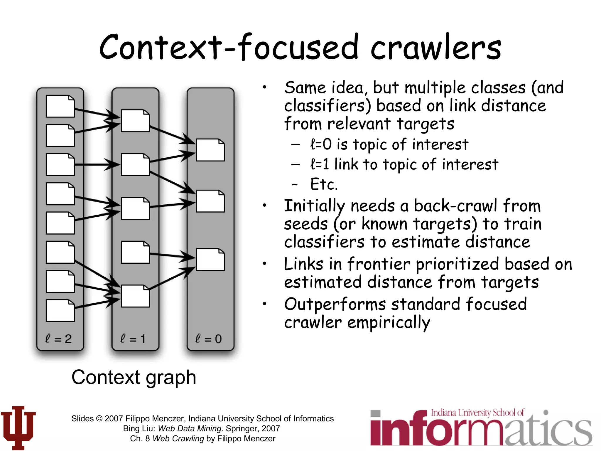 Slides © 2007 Filippo Menczer, Indiana University School of Informatics
Bing Liu: Web Data Mining. Springer, 2007
Ch. 8 Web Crawling by Filippo Menczer
Context-focused crawlers
• Same idea, but multiple classes (and
classifiers) based on link distance
from relevant targets
– ℓ=0 is topic of interest
– ℓ=1 link to topic of interest
– Etc.
• Initially needs a back-crawl from
seeds (or known targets) to train
classifiers to estimate distance
• Links in frontier prioritized based on
estimated distance from targets
• Outperforms standard focused
crawler empirically
Context graph
 