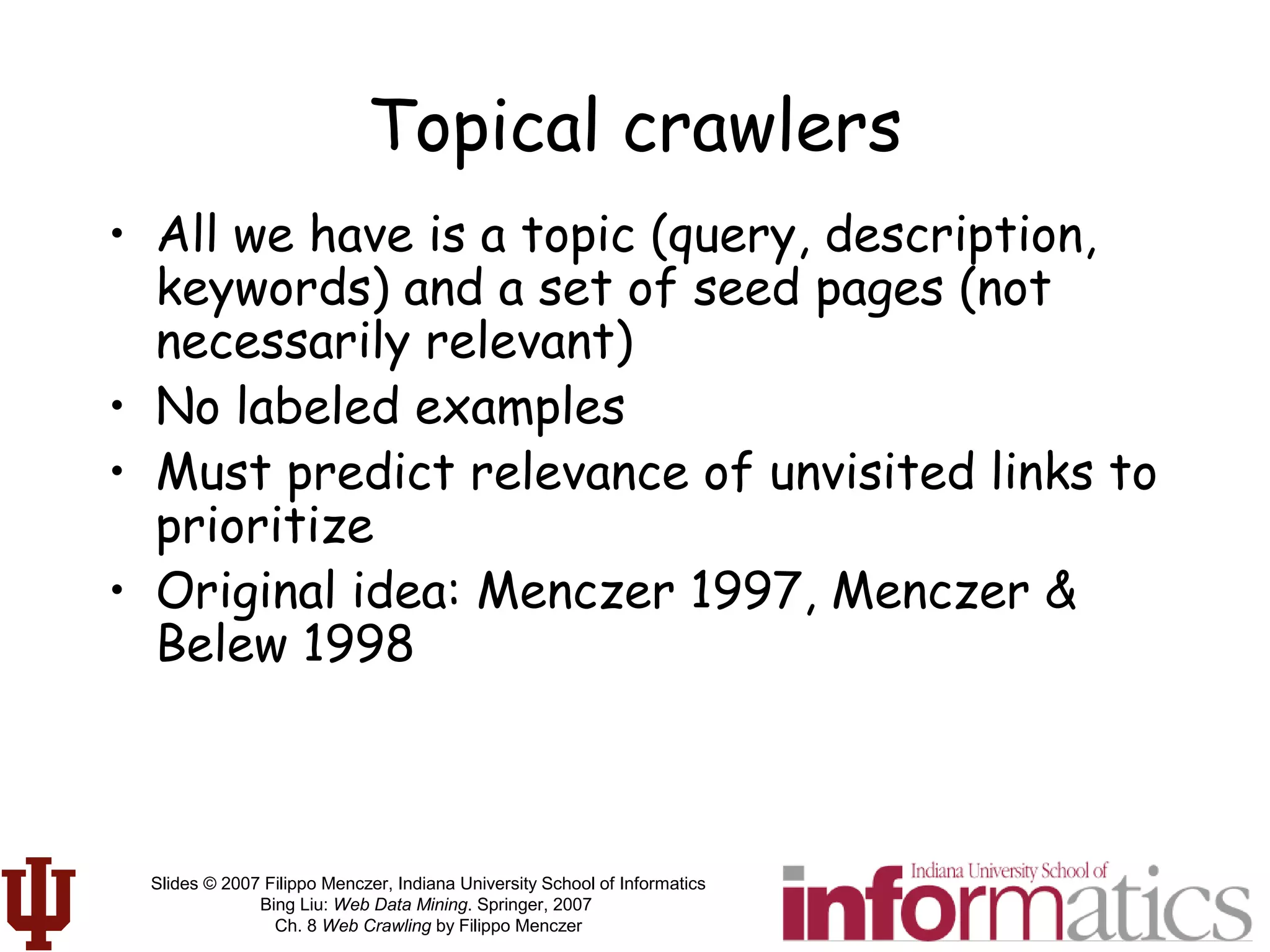 Slides © 2007 Filippo Menczer, Indiana University School of Informatics
Bing Liu: Web Data Mining. Springer, 2007
Ch. 8 Web Crawling by Filippo Menczer
Topical crawlers
• All we have is a topic (query, description,
keywords) and a set of seed pages (not
necessarily relevant)
• No labeled examples
• Must predict relevance of unvisited links to
prioritize
• Original idea: Menczer 1997, Menczer &
Belew 1998
 