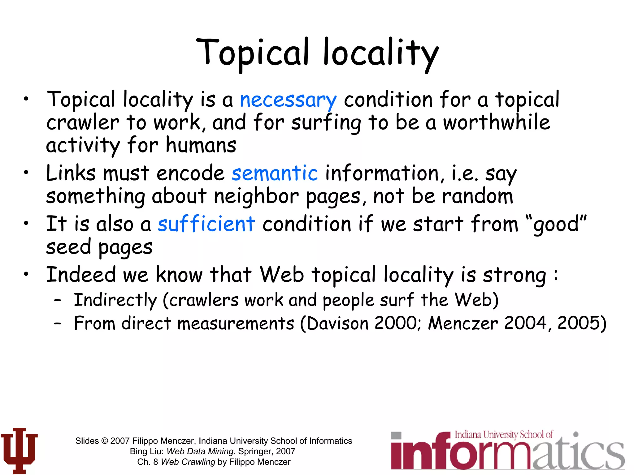 Slides © 2007 Filippo Menczer, Indiana University School of Informatics
Bing Liu: Web Data Mining. Springer, 2007
Ch. 8 Web Crawling by Filippo Menczer
Topical locality
• Topical locality is a necessary condition for a topical
crawler to work, and for surfing to be a worthwhile
activity for humans
• Links must encode semantic information, i.e. say
something about neighbor pages, not be random
• It is also a sufficient condition if we start from “good”
seed pages
• Indeed we know that Web topical locality is strong :
– Indirectly (crawlers work and people surf the Web)
– From direct measurements (Davison 2000; Menczer 2004, 2005)
 