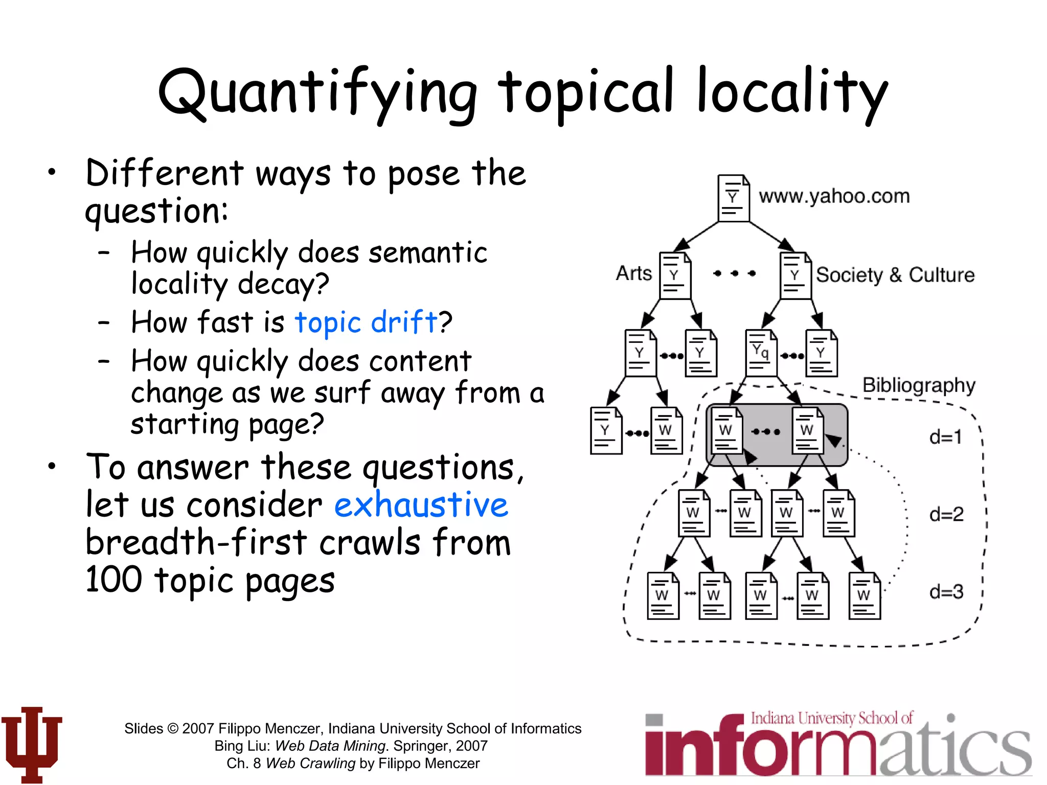 Slides © 2007 Filippo Menczer, Indiana University School of Informatics
Bing Liu: Web Data Mining. Springer, 2007
Ch. 8 Web Crawling by Filippo Menczer
Quantifying topical locality
• Different ways to pose the
question:
– How quickly does semantic
locality decay?
– How fast is topic drift?
– How quickly does content
change as we surf away from a
starting page?
• To answer these questions,
let us consider exhaustive
breadth-first crawls from
100 topic pages
 