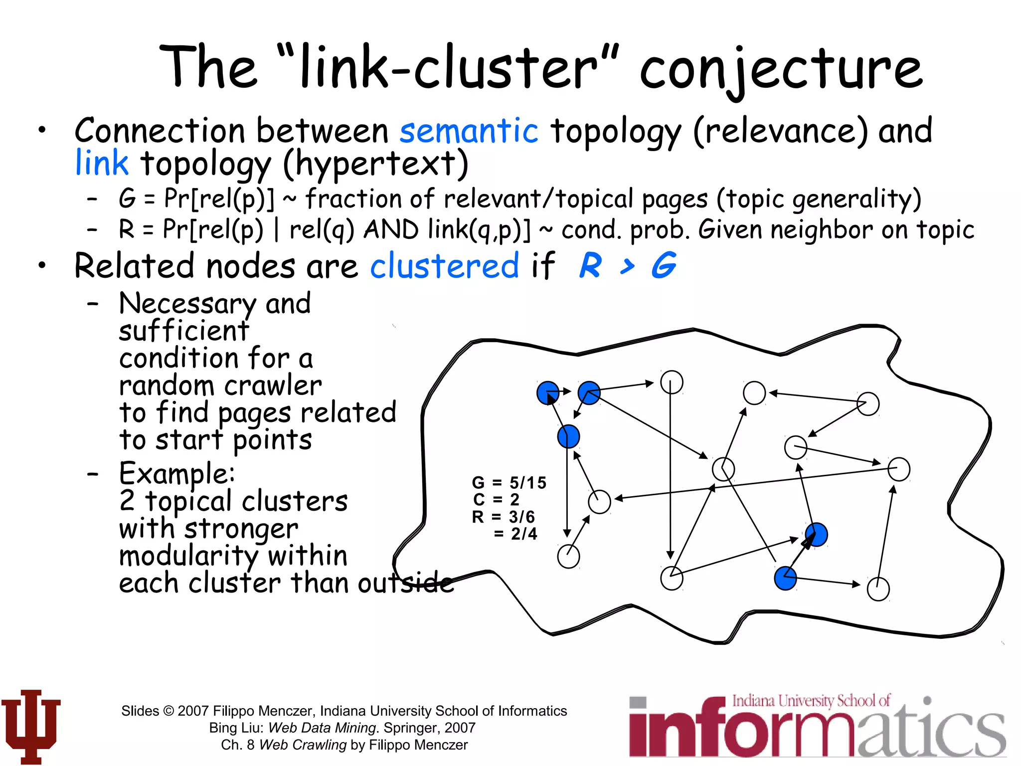 Slides © 2007 Filippo Menczer, Indiana University School of Informatics
Bing Liu: Web Data Mining. Springer, 2007
Ch. 8 Web Crawling by Filippo Menczer
G = 5/15
C = 2
R = 3/6
= 2/4
The “link-cluster” conjecture
• Connection between semantic topology (relevance) and
link topology (hypertext)
– G = Pr[rel(p)] ~ fraction of relevant/topical pages (topic generality)
– R = Pr[rel(p) | rel(q) AND link(q,p)] ~ cond. prob. Given neighbor on topic
• Related nodes are clustered if R > G
– Necessary and
sufficient
condition for a
random crawler
to find pages related
to start points
– Example:
2 topical clusters
with stronger
modularity within
each cluster than outside
 
