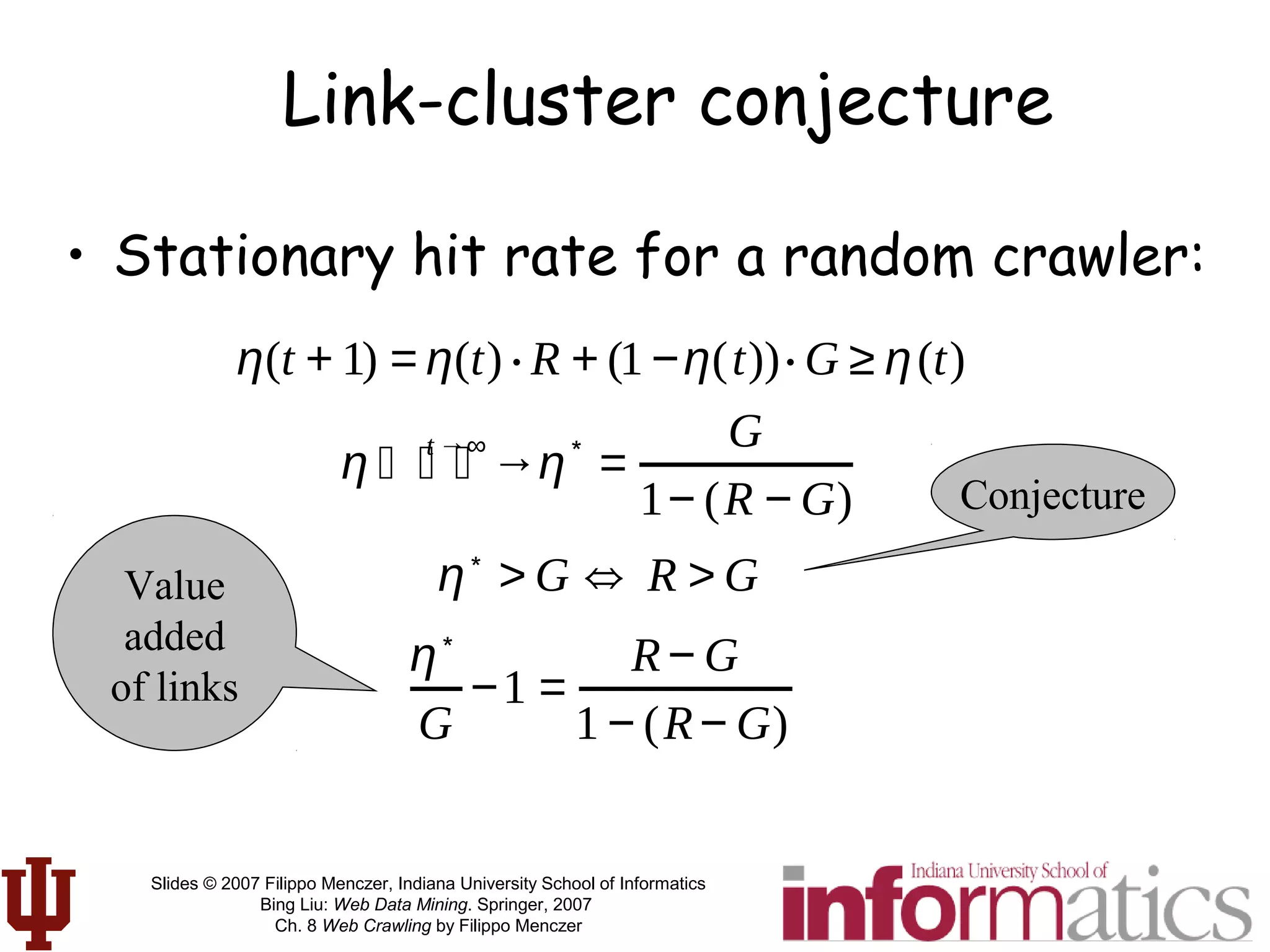 Slides © 2007 Filippo Menczer, Indiana University School of Informatics
Bing Liu: Web Data Mining. Springer, 2007
Ch. 8 Web Crawling by Filippo Menczer
• Stationary hit rate for a random crawler:
Link-cluster conjecture
η(t + 1) = η(t) ⋅ R + (1 −η(t))⋅ G ≥ η(t)
η
t →∞
⏐ →⏐ ⏐ η
∗
=
G
1− (R − G)
η∗
> G ⇔ R > G
η∗
G
−1 =
R− G
1 − (R− G)
Value
added
of links
Conjecture
 