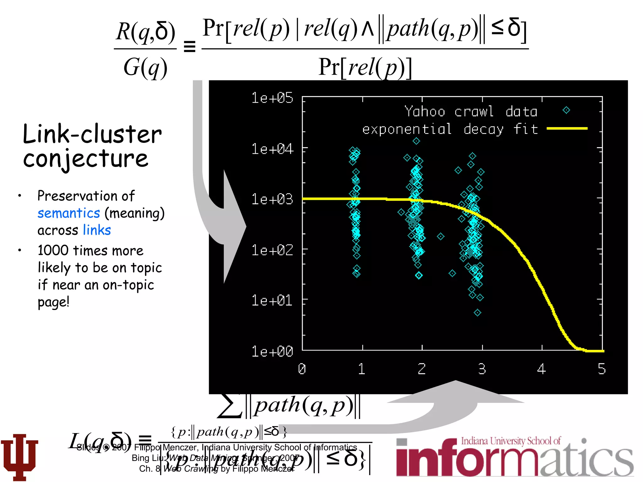 Slides © 2007 Filippo Menczer, Indiana University School of Informatics
Bing Liu: Web Data Mining. Springer, 2007
Ch. 8 Web Crawling by Filippo Menczer
• Preservation of
semantics (meaning)
across links
• 1000 times more
likely to be on topic
if near an on-topic
page!
Link-cluster
conjecture
R(q,δ)
G(q)
≡
Pr rel(p) | rel(q)∧ path(q, p) ≤δ[ ]
Pr[rel(p)]
L(q,δ) ≡
path(q, p)
{ p: path(q,p) ≤δ }
∑
{p : path(q, p) ≤δ}
 