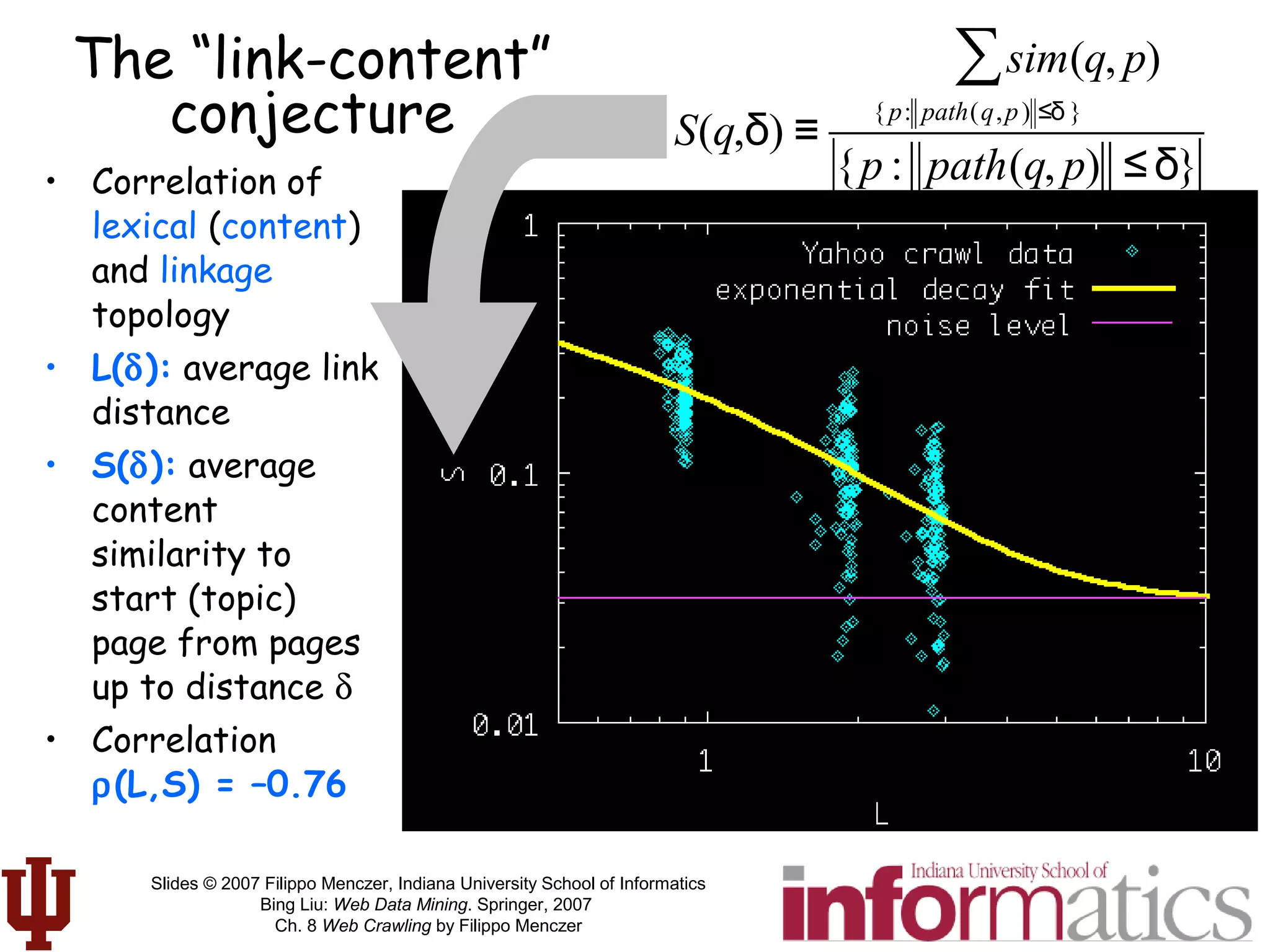 Slides © 2007 Filippo Menczer, Indiana University School of Informatics
Bing Liu: Web Data Mining. Springer, 2007
Ch. 8 Web Crawling by Filippo Menczer
• Correlation of
lexical (content)
and linkage
topology
• L(δ): average link
distance
• S(δ): average
content
similarity to
start (topic)
page from pages
up to distance δ
• Correlation
ρ(L,S) = –0.76
The “link-content”
conjecture S(q,δ) ≡
sim(q, p)
{p: path(q,p) ≤δ }
∑
{p : path(q, p) ≤δ}
 