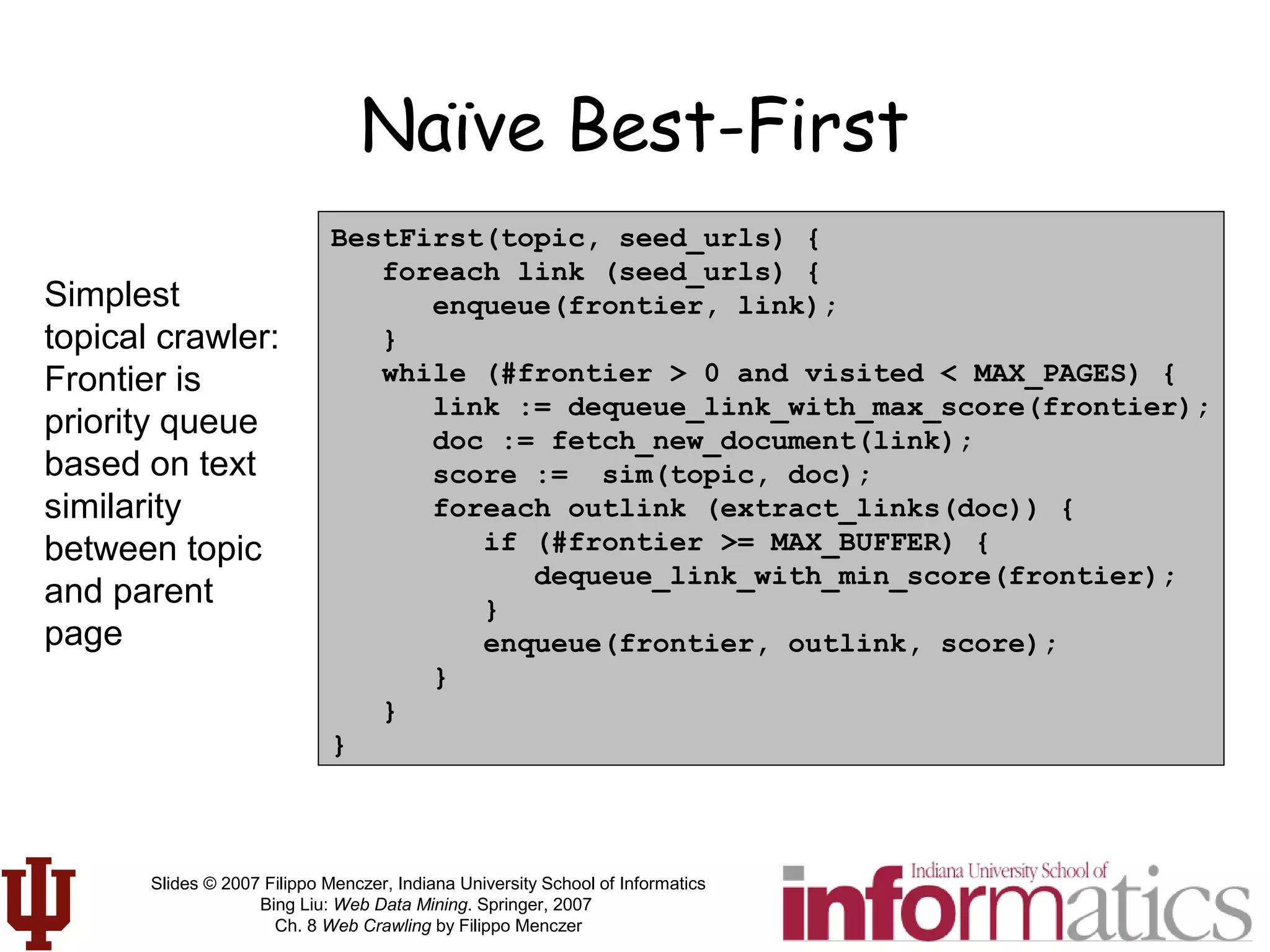 Slides © 2007 Filippo Menczer, Indiana University School of Informatics
Bing Liu: Web Data Mining. Springer, 2007
Ch. 8 Web Crawling by Filippo Menczer
Naïve Best-First
BestFirst(topic, seed_urls) {
foreach link (seed_urls) {
enqueue(frontier, link);
}
while (#frontier > 0 and visited < MAX_PAGES) {
link := dequeue_link_with_max_score(frontier);
doc := fetch_new_document(link);
score := sim(topic, doc);
foreach outlink (extract_links(doc)) {
if (#frontier >= MAX_BUFFER) {
dequeue_link_with_min_score(frontier);
}
enqueue(frontier, outlink, score);
}
}
}
Simplest
topical crawler:
Frontier is
priority queue
based on text
similarity
between topic
and parent
page
 