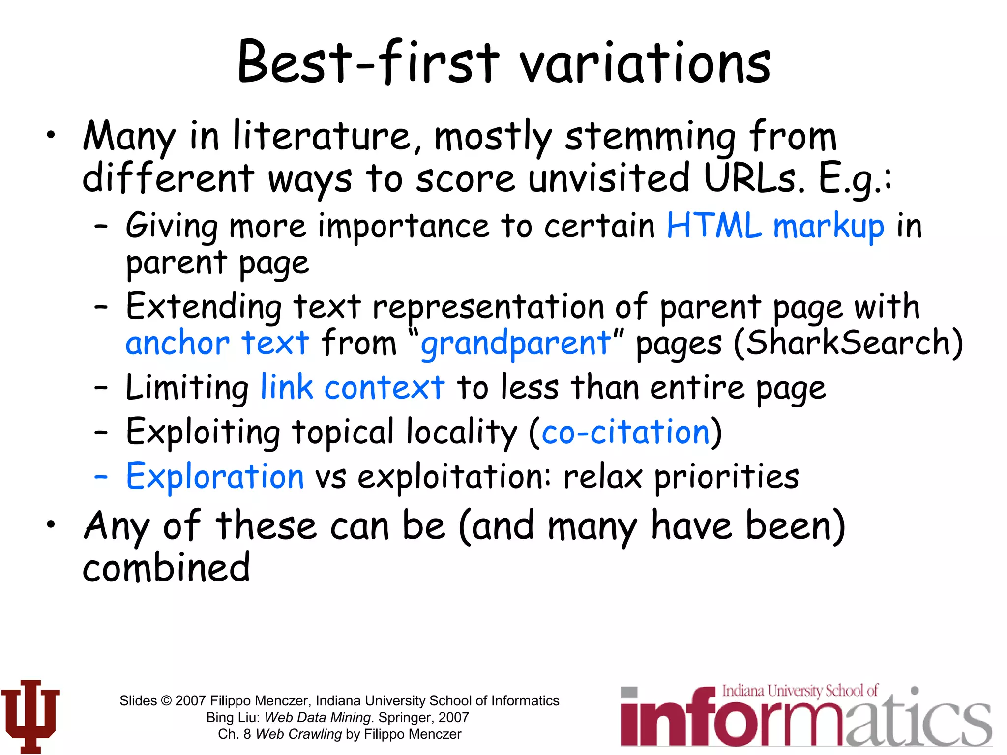 Slides © 2007 Filippo Menczer, Indiana University School of Informatics
Bing Liu: Web Data Mining. Springer, 2007
Ch. 8 Web Crawling by Filippo Menczer
Best-first variations
• Many in literature, mostly stemming from
different ways to score unvisited URLs. E.g.:
– Giving more importance to certain HTML markup in
parent page
– Extending text representation of parent page with
anchor text from “grandparent” pages (SharkSearch)
– Limiting link context to less than entire page
– Exploiting topical locality (co-citation)
– Exploration vs exploitation: relax priorities
• Any of these can be (and many have been)
combined
 