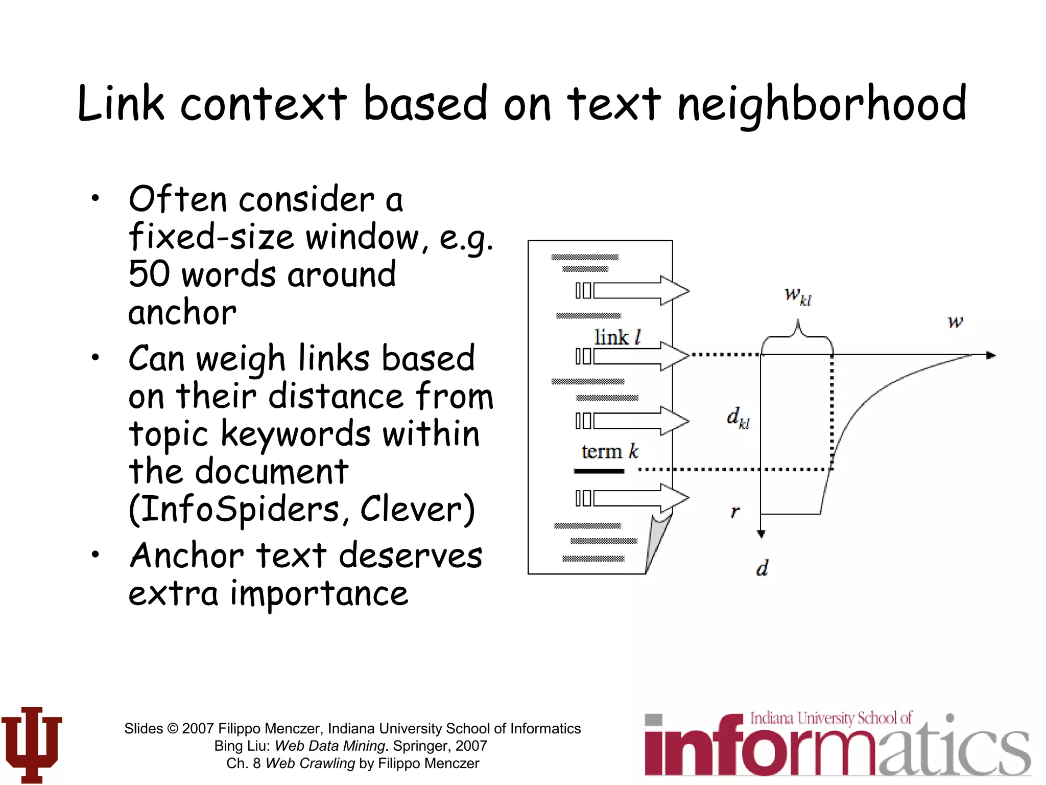 Slides © 2007 Filippo Menczer, Indiana University School of Informatics
Bing Liu: Web Data Mining. Springer, 2007
Ch. 8 Web Crawling by Filippo Menczer
Link context based on text neighborhood
• Often consider a
fixed-size window, e.g.
50 words around
anchor
• Can weigh links based
on their distance from
topic keywords within
the document
(InfoSpiders, Clever)
• Anchor text deserves
extra importance
 