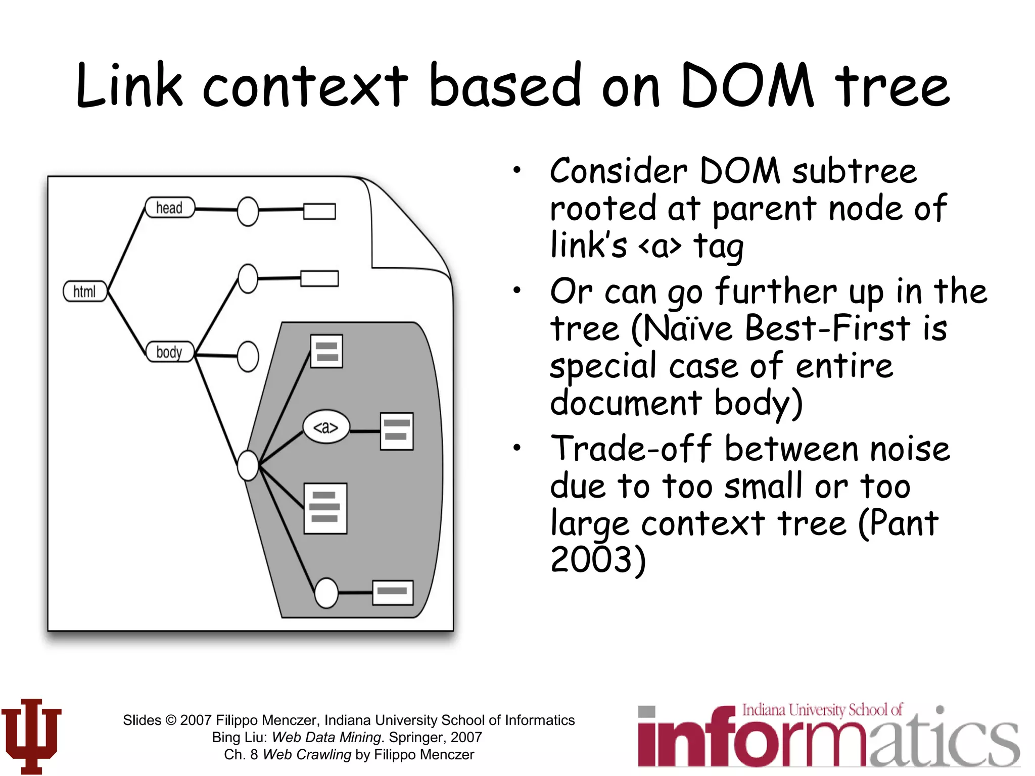 Slides © 2007 Filippo Menczer, Indiana University School of Informatics
Bing Liu: Web Data Mining. Springer, 2007
Ch. 8 Web Crawling by Filippo Menczer
Link context based on DOM tree
• Consider DOM subtree
rooted at parent node of
link’s <a> tag
• Or can go further up in the
tree (Naïve Best-First is
special case of entire
document body)
• Trade-off between noise
due to too small or too
large context tree (Pant
2003)
 