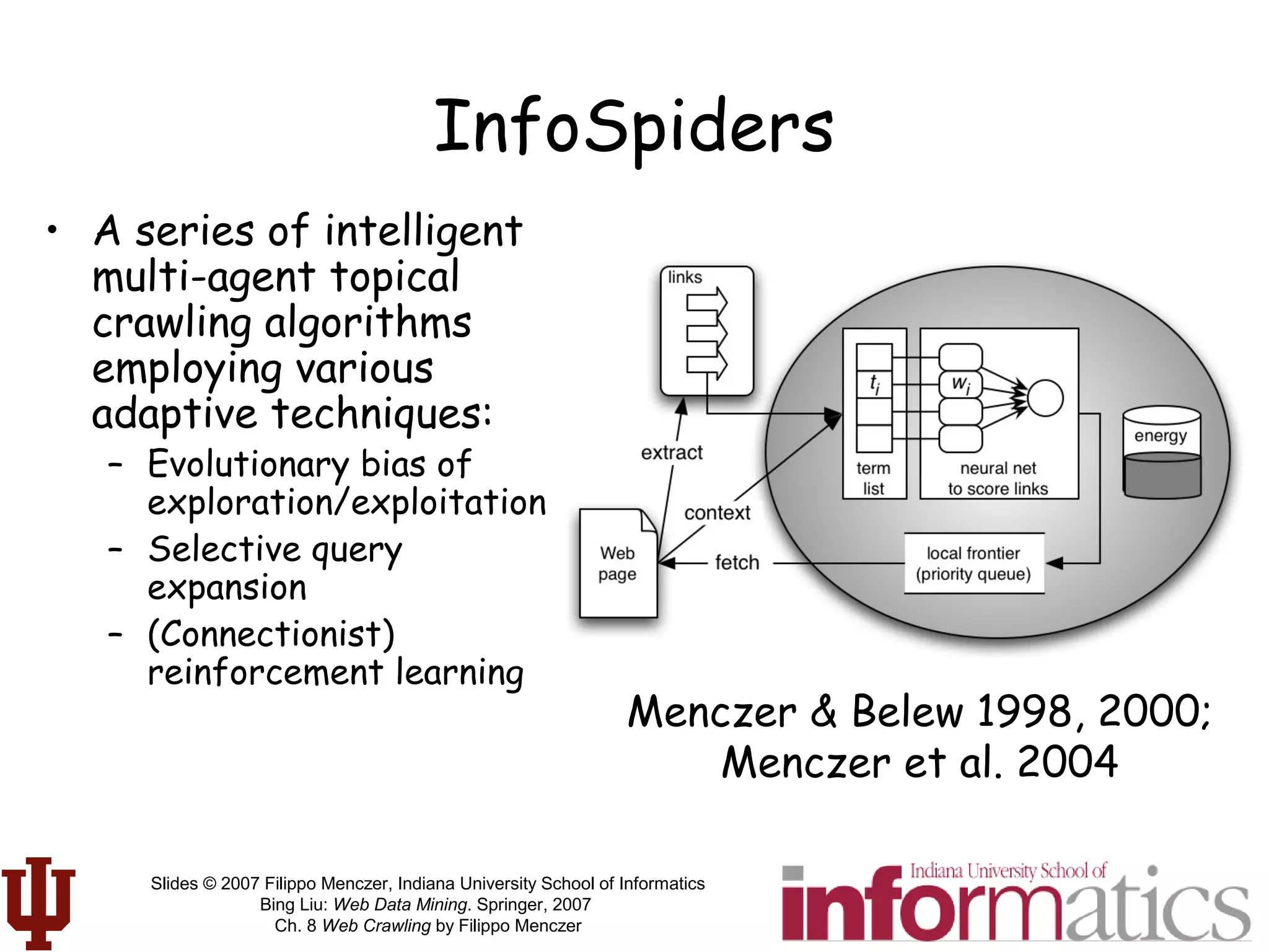 Slides © 2007 Filippo Menczer, Indiana University School of Informatics
Bing Liu: Web Data Mining. Springer, 2007
Ch. 8 Web Crawling by Filippo Menczer
InfoSpiders
• A series of intelligent
multi-agent topical
crawling algorithms
employing various
adaptive techniques:
– Evolutionary bias of
exploration/exploitation
– Selective query
expansion
– (Connectionist)
reinforcement learning
Menczer & Belew 1998, 2000;
Menczer et al. 2004
 