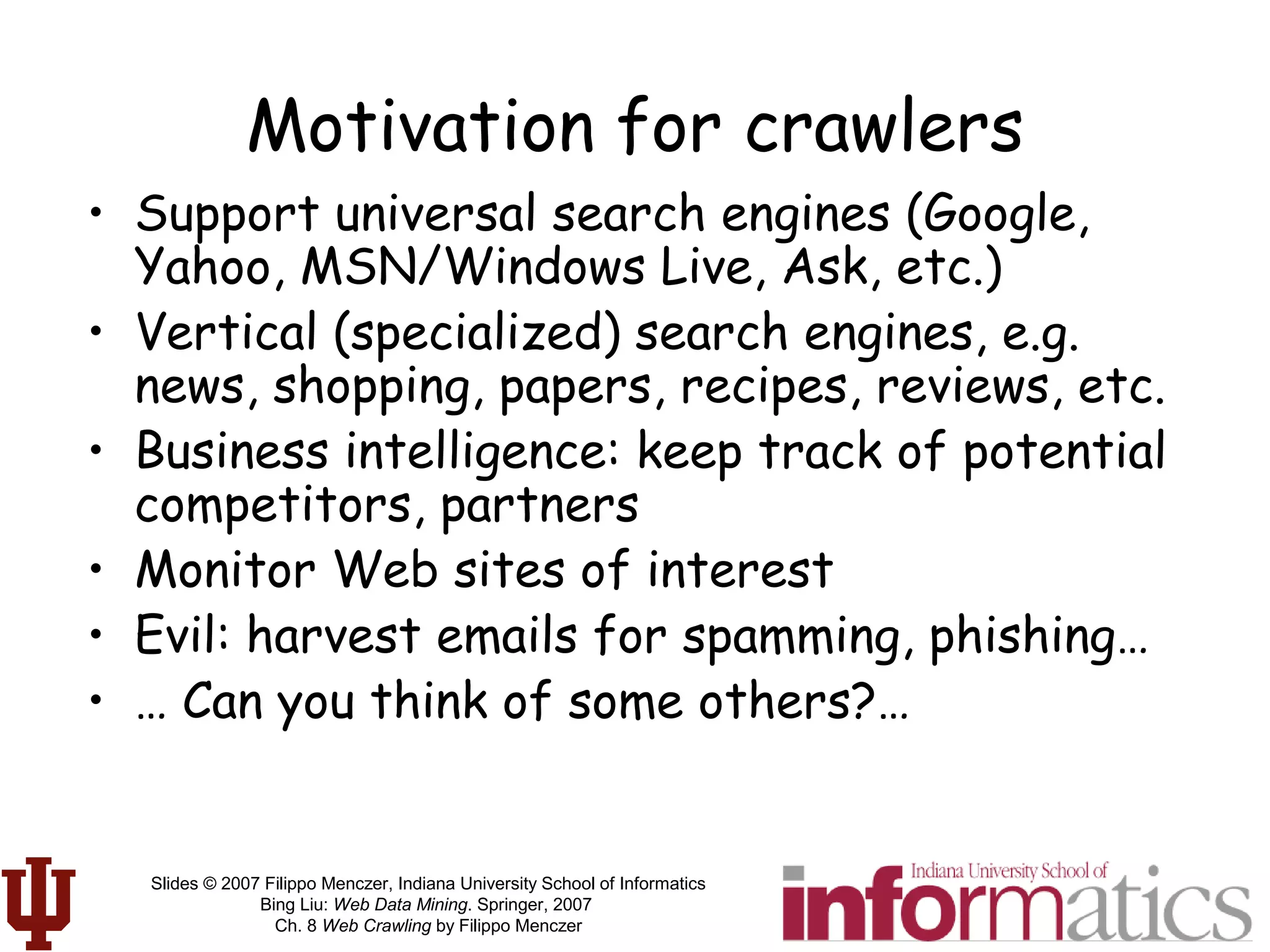 Slides © 2007 Filippo Menczer, Indiana University School of Informatics
Bing Liu: Web Data Mining. Springer, 2007
Ch. 8 Web Crawling by Filippo Menczer
Motivation for crawlers
• Support universal search engines (Google,
Yahoo, MSN/Windows Live, Ask, etc.)
• Vertical (specialized) search engines, e.g.
news, shopping, papers, recipes, reviews, etc.
• Business intelligence: keep track of potential
competitors, partners
• Monitor Web sites of interest
• Evil: harvest emails for spamming, phishing…
• … Can you think of some others?…
 