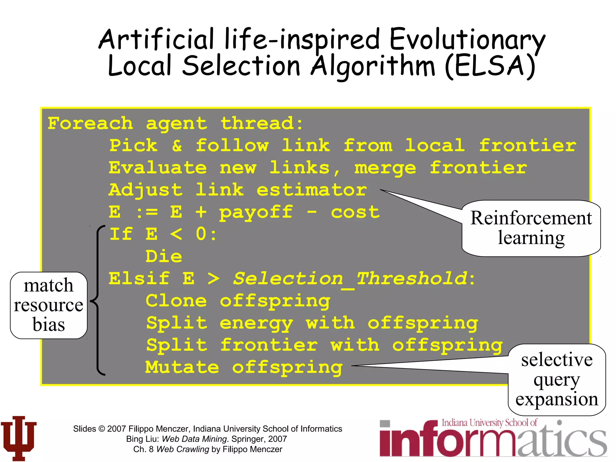 Slides © 2007 Filippo Menczer, Indiana University School of Informatics
Bing Liu: Web Data Mining. Springer, 2007
Ch. 8 Web Crawling by Filippo Menczer
Foreach agent thread:
Pick & follow link from local frontier
Evaluate new links, merge frontier
Adjust link estimator
E := E + payoff - cost
If E < 0:
Die
Elsif E > Selection_Threshold:
Clone offspring
Split energy with offspring
Split frontier with offspring
Mutate offspring
Artificial life-inspired Evolutionary
Local Selection Algorithm (ELSA)
selective
query
expansion
match
resource
bias
Reinforcement
learning
 