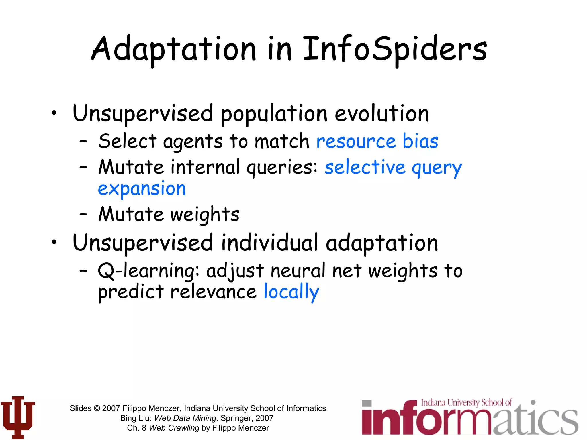 Slides © 2007 Filippo Menczer, Indiana University School of Informatics
Bing Liu: Web Data Mining. Springer, 2007
Ch. 8 Web Crawling by Filippo Menczer
Adaptation in InfoSpiders
• Unsupervised population evolution
– Select agents to match resource bias
– Mutate internal queries: selective query
expansion
– Mutate weights
• Unsupervised individual adaptation
– Q-learning: adjust neural net weights to
predict relevance locally
 