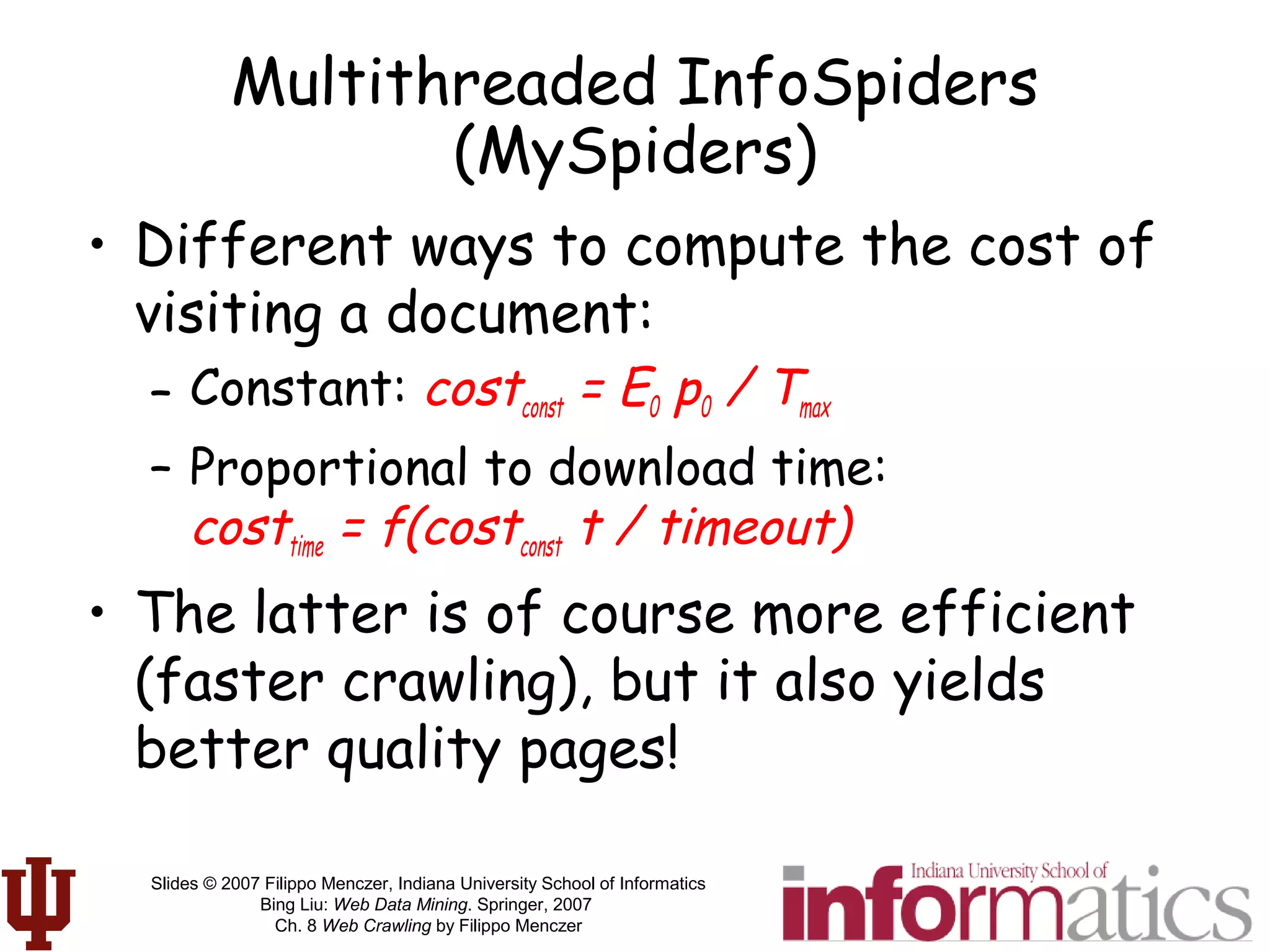 Slides © 2007 Filippo Menczer, Indiana University School of Informatics
Bing Liu: Web Data Mining. Springer, 2007
Ch. 8 Web Crawling by Filippo Menczer
Multithreaded InfoSpiders
(MySpiders)
• Different ways to compute the cost of
visiting a document:
– Constant: costconst = E0 p0 / Tmax
– Proportional to download time:
costtime = f(costconst t / timeout)
• The latter is of course more efficient
(faster crawling), but it also yields
better quality pages!
 