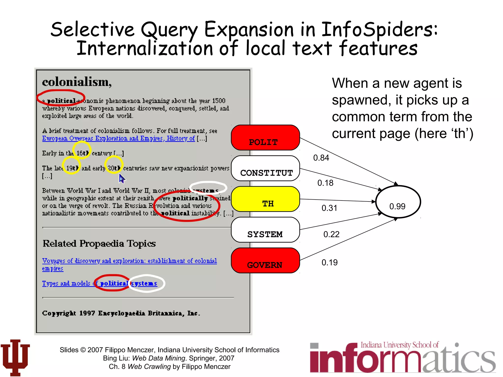 Slides © 2007 Filippo Menczer, Indiana University School of Informatics
Bing Liu: Web Data Mining. Springer, 2007
Ch. 8 Web Crawling by Filippo Menczer
Selective Query Expansion in InfoSpiders:
Internalization of local text features
POLIT
CONSTITUT
TH
SYSTEM
GOVERN
0.99
0.84
0.18
0.31
0.19
0.22
When a new agent is
spawned, it picks up a
common term from the
current page (here ‘th’)
 