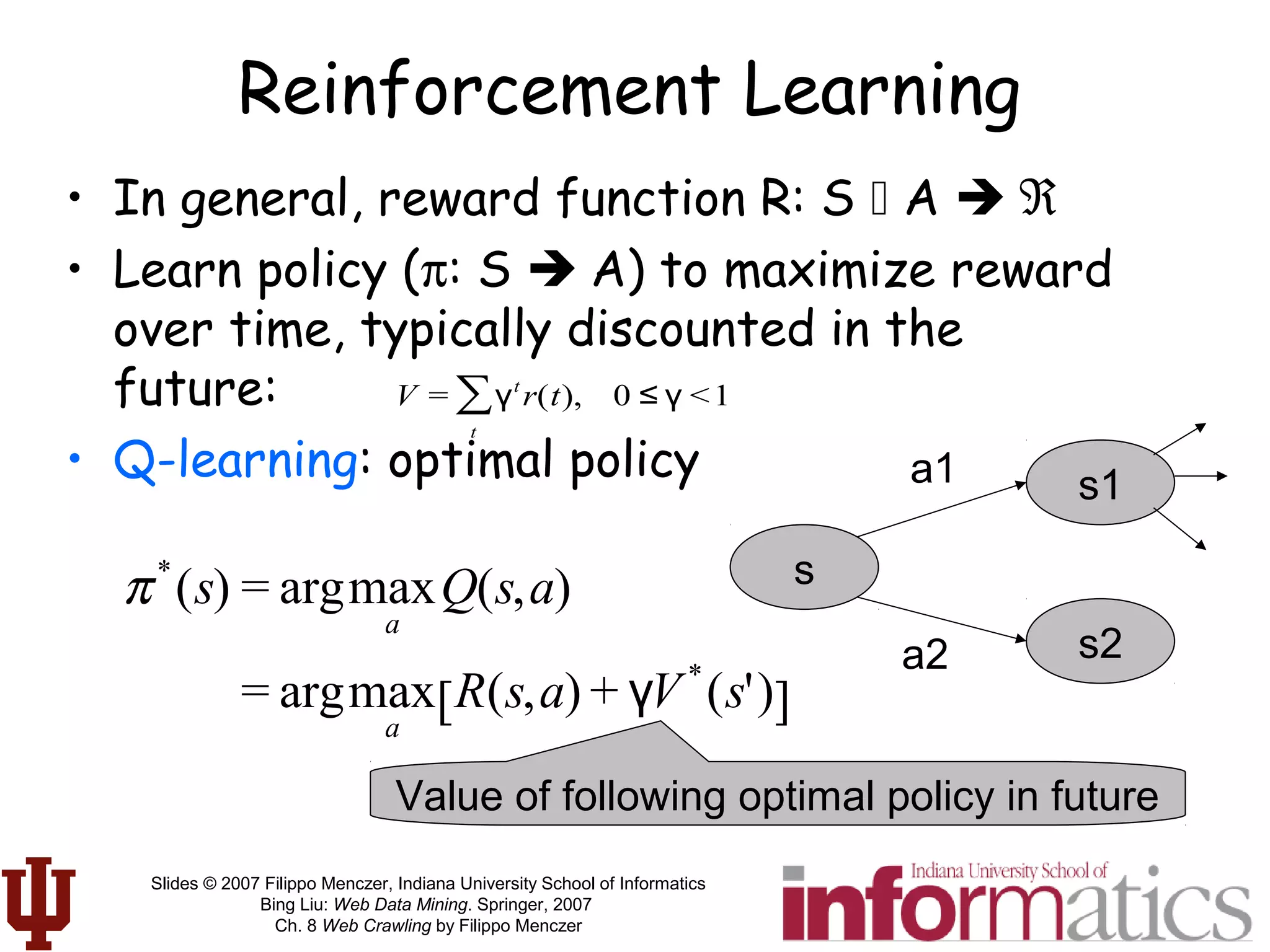 Slides © 2007 Filippo Menczer, Indiana University School of Informatics
Bing Liu: Web Data Mining. Springer, 2007
Ch. 8 Web Crawling by Filippo Menczer
Reinforcement Learning
• In general, reward function R: S  A  ℜ
• Learn policy (π: S  A) to maximize reward
over time, typically discounted in the
future:
• Q-learning: optimal policy
V = γt
r(t),
t
∑ 0 ≤ γ <1
π*
(s) = argmax
a
Q(s,a)
= argmax
a
R(s,a) + γV*
(s')[ ]
s
s2a2
a1 s1
Value of following optimal policy in future
 