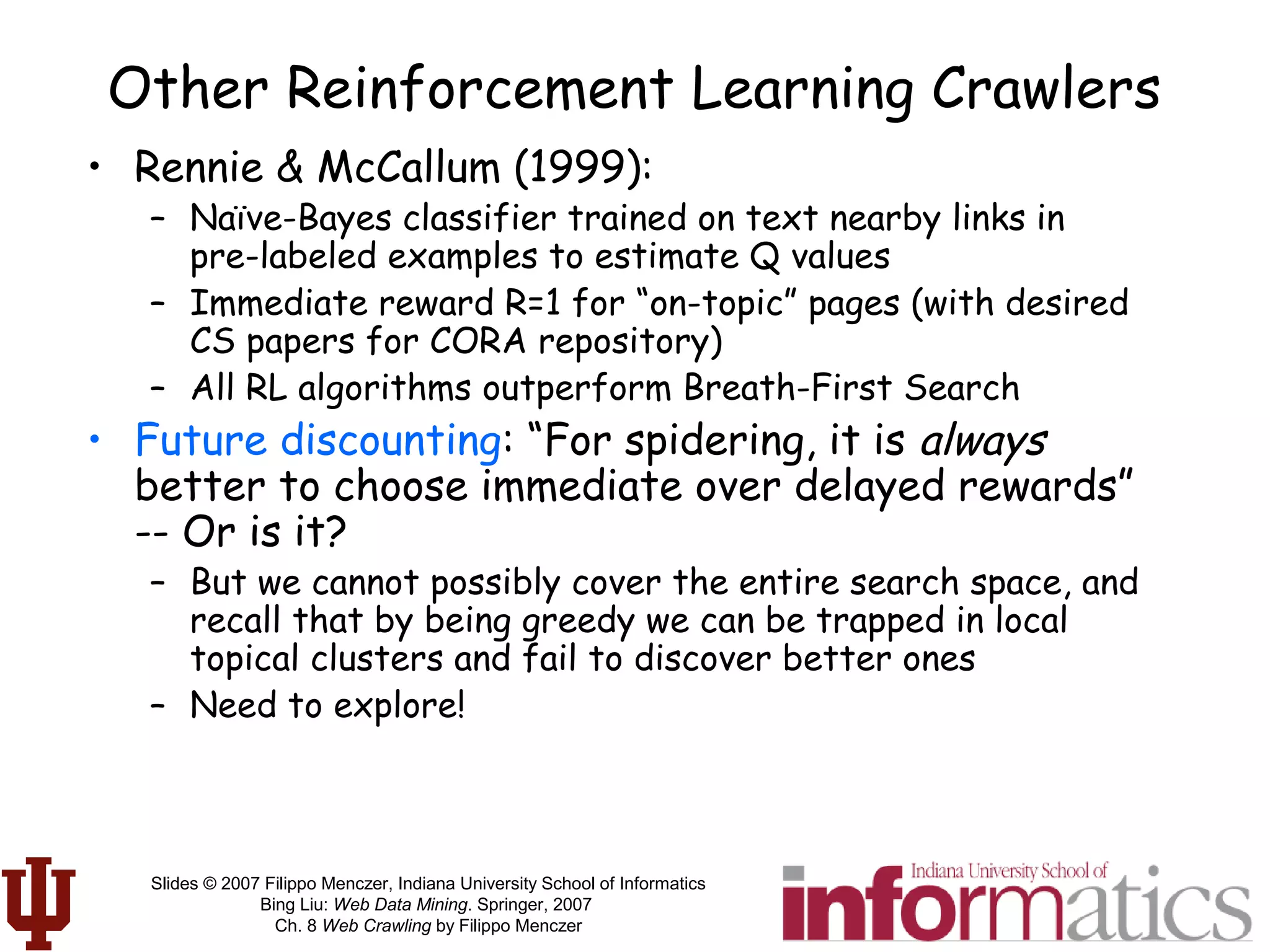 Slides © 2007 Filippo Menczer, Indiana University School of Informatics
Bing Liu: Web Data Mining. Springer, 2007
Ch. 8 Web Crawling by Filippo Menczer
Other Reinforcement Learning Crawlers
• Rennie & McCallum (1999):
– Naïve-Bayes classifier trained on text nearby links in
pre-labeled examples to estimate Q values
– Immediate reward R=1 for “on-topic” pages (with desired
CS papers for CORA repository)
– All RL algorithms outperform Breath-First Search
• Future discounting: “For spidering, it is always
better to choose immediate over delayed rewards”
-- Or is it?
– But we cannot possibly cover the entire search space, and
recall that by being greedy we can be trapped in local
topical clusters and fail to discover better ones
– Need to explore!
 