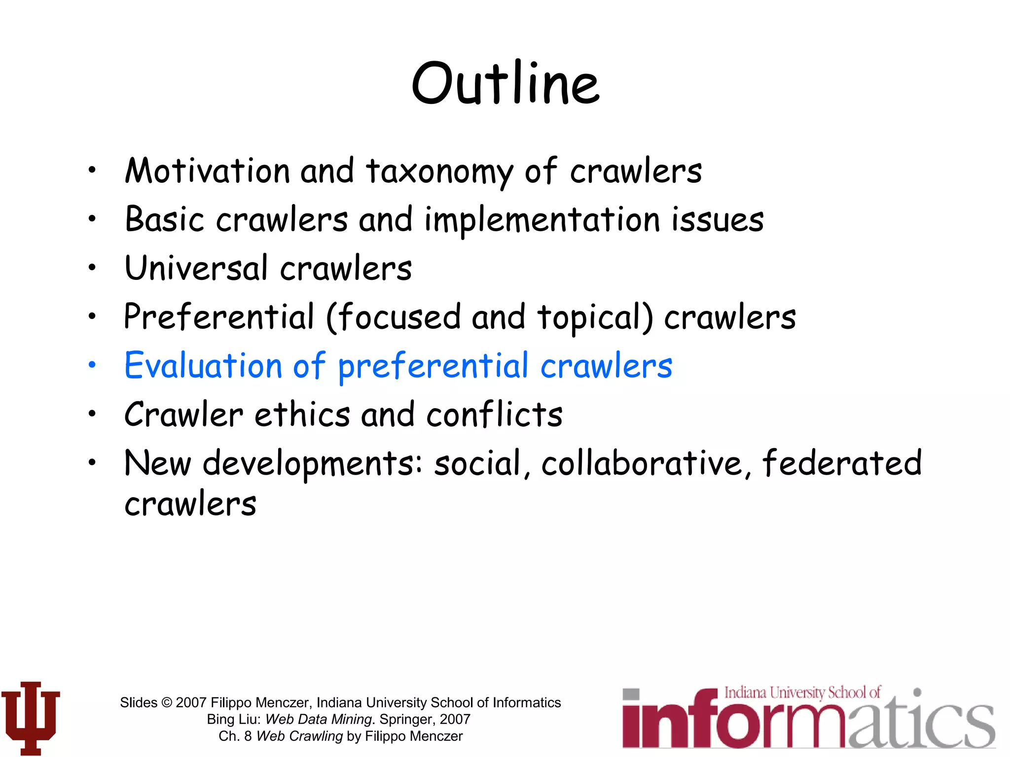 Slides © 2007 Filippo Menczer, Indiana University School of Informatics
Bing Liu: Web Data Mining. Springer, 2007
Ch. 8 Web Crawling by Filippo Menczer
Outline
• Motivation and taxonomy of crawlers
• Basic crawlers and implementation issues
• Universal crawlers
• Preferential (focused and topical) crawlers
• Evaluation of preferential crawlers
• Crawler ethics and conflicts
• New developments: social, collaborative, federated
crawlers
 