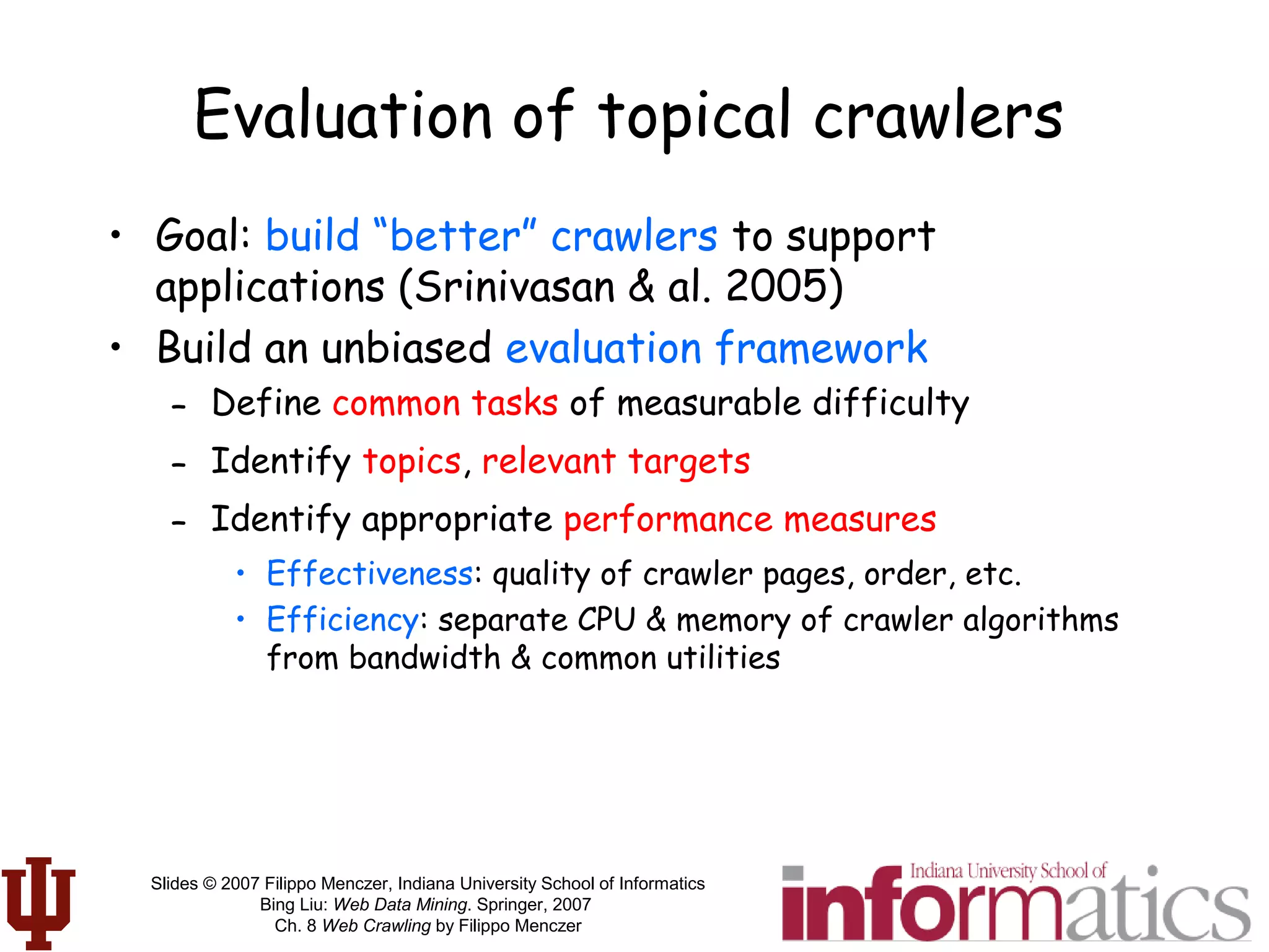 Slides © 2007 Filippo Menczer, Indiana University School of Informatics
Bing Liu: Web Data Mining. Springer, 2007
Ch. 8 Web Crawling by Filippo Menczer
Evaluation of topical crawlers
• Goal: build “better” crawlers to support
applications (Srinivasan & al. 2005)
• Build an unbiased evaluation framework
– Define common tasks of measurable difficulty
– Identify topics, relevant targets
– Identify appropriate performance measures
• Effectiveness: quality of crawler pages, order, etc.
• Efficiency: separate CPU & memory of crawler algorithms
from bandwidth & common utilities
 