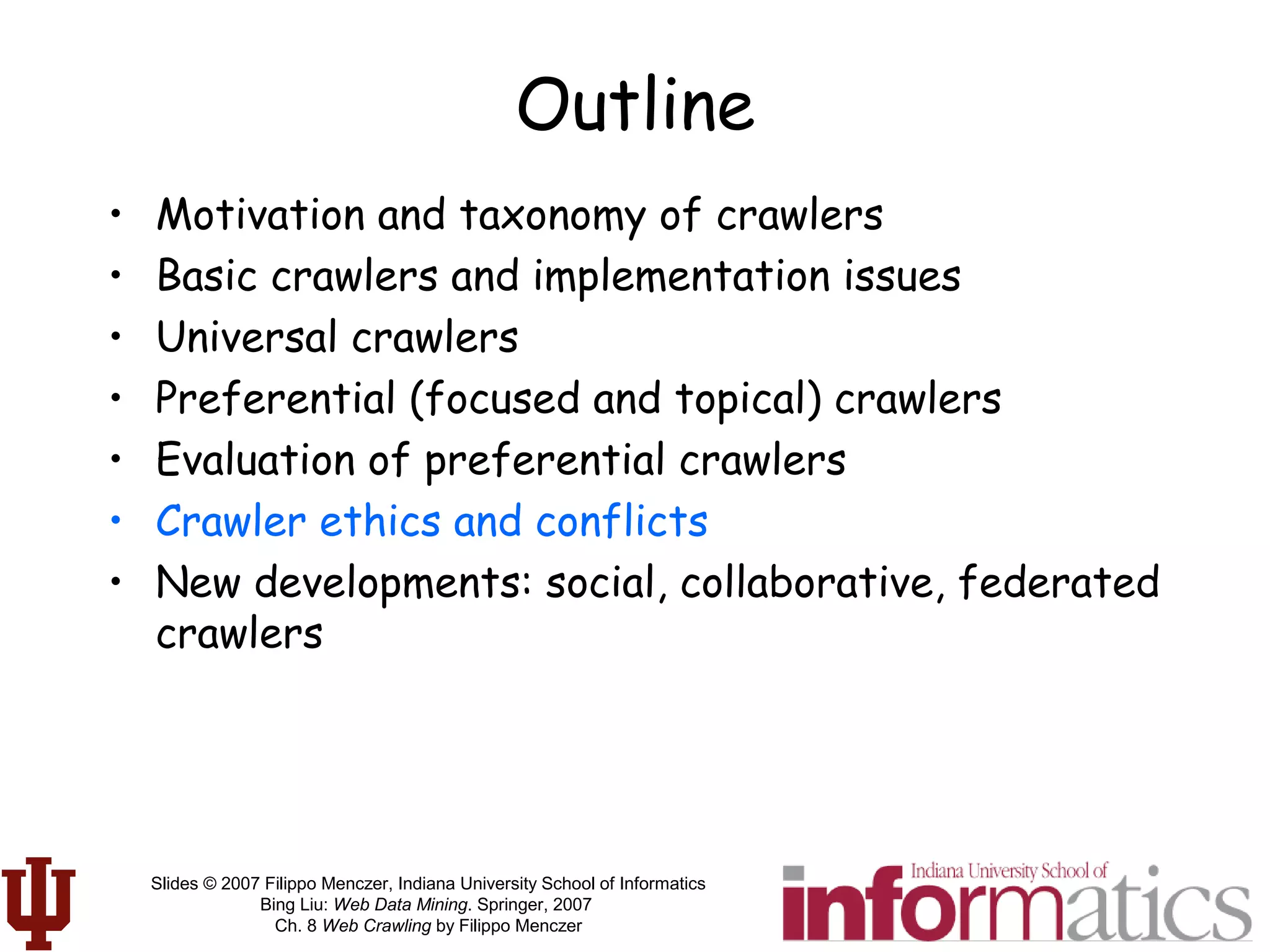 Slides © 2007 Filippo Menczer, Indiana University School of Informatics
Bing Liu: Web Data Mining. Springer, 2007
Ch. 8 Web Crawling by Filippo Menczer
Outline
• Motivation and taxonomy of crawlers
• Basic crawlers and implementation issues
• Universal crawlers
• Preferential (focused and topical) crawlers
• Evaluation of preferential crawlers
• Crawler ethics and conflicts
• New developments: social, collaborative, federated
crawlers
 
