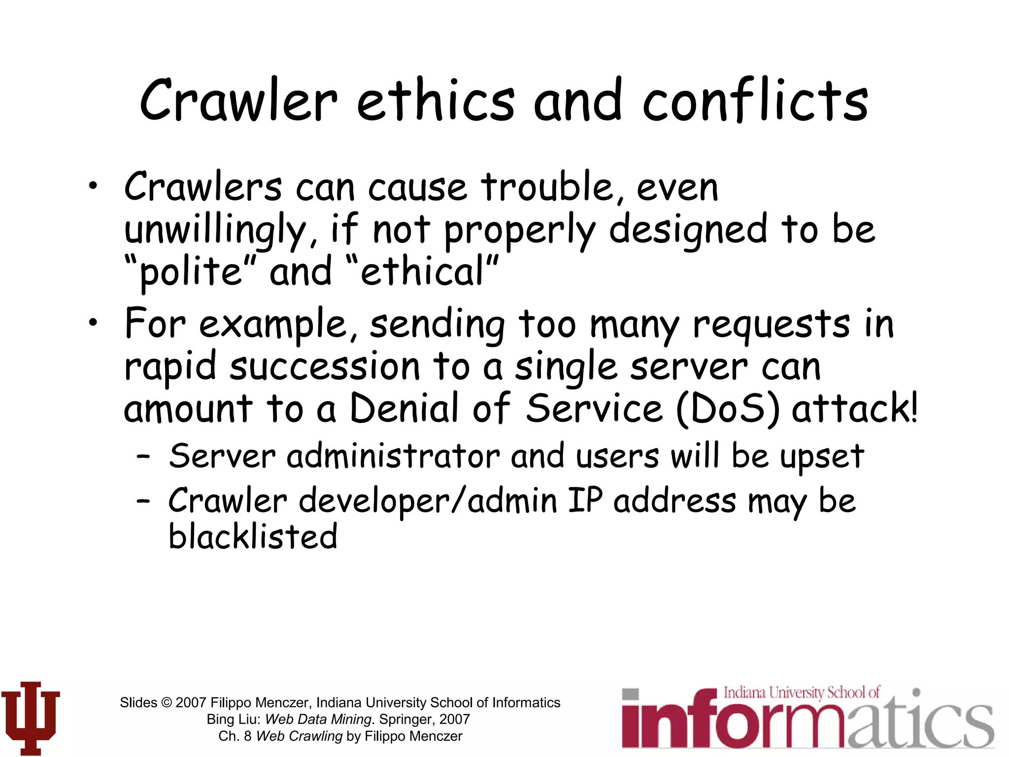 Slides © 2007 Filippo Menczer, Indiana University School of Informatics
Bing Liu: Web Data Mining. Springer, 2007
Ch. 8 Web Crawling by Filippo Menczer
Crawler ethics and conflicts
• Crawlers can cause trouble, even
unwillingly, if not properly designed to be
“polite” and “ethical”
• For example, sending too many requests in
rapid succession to a single server can
amount to a Denial of Service (DoS) attack!
– Server administrator and users will be upset
– Crawler developer/admin IP address may be
blacklisted
 