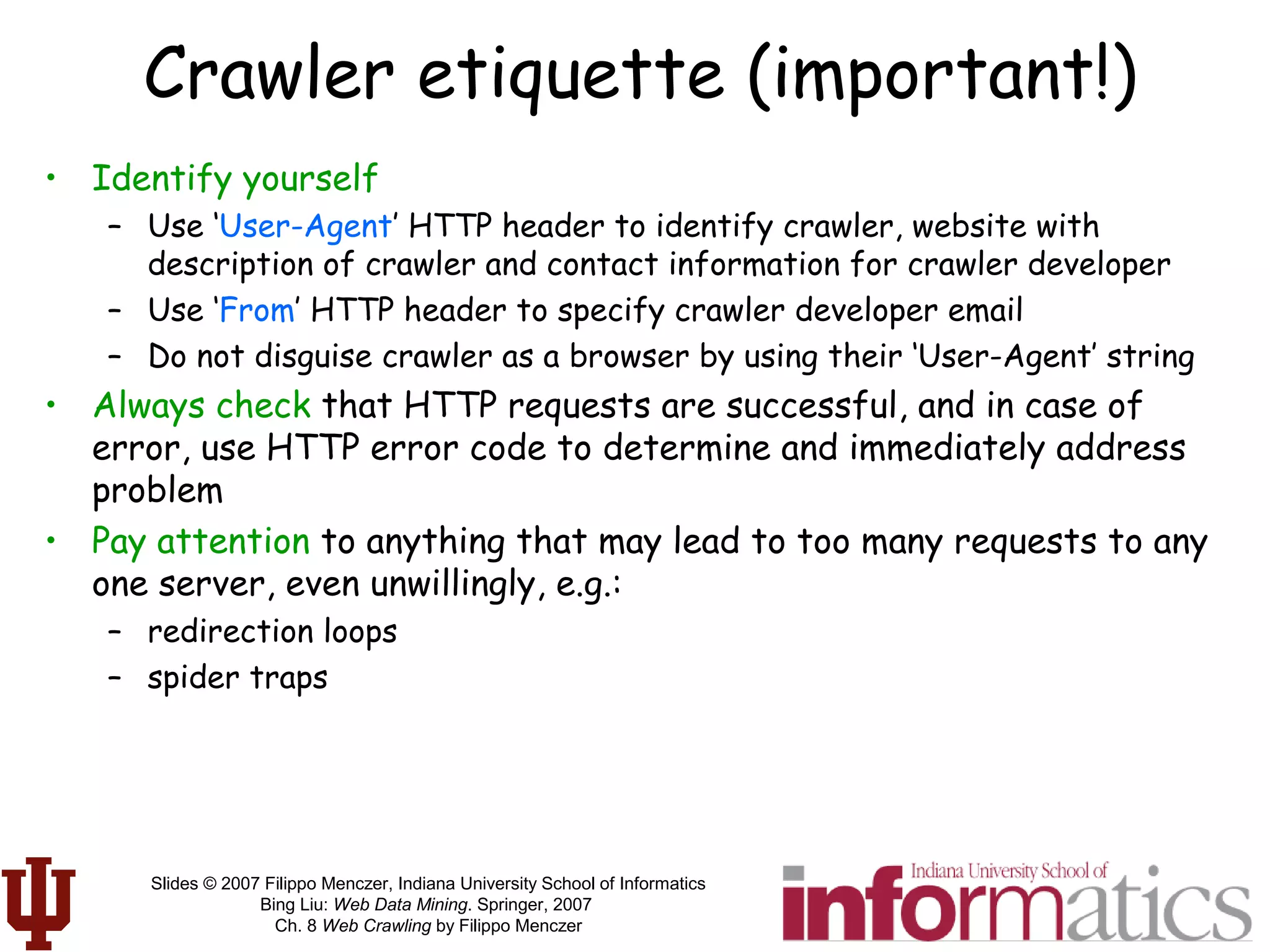 Slides © 2007 Filippo Menczer, Indiana University School of Informatics
Bing Liu: Web Data Mining. Springer, 2007
Ch. 8 Web Crawling by Filippo Menczer
Crawler etiquette (important!)
• Identify yourself
– Use ‘User-Agent’ HTTP header to identify crawler, website with
description of crawler and contact information for crawler developer
– Use ‘From’ HTTP header to specify crawler developer email
– Do not disguise crawler as a browser by using their ‘User-Agent’ string
• Always check that HTTP requests are successful, and in case of
error, use HTTP error code to determine and immediately address
problem
• Pay attention to anything that may lead to too many requests to any
one server, even unwillingly, e.g.:
– redirection loops
– spider traps
 