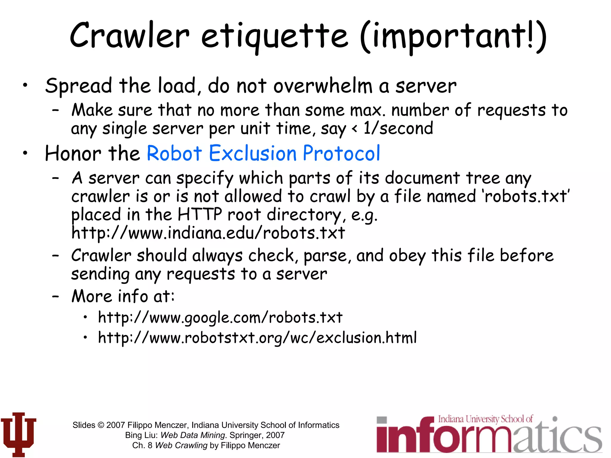 Slides © 2007 Filippo Menczer, Indiana University School of Informatics
Bing Liu: Web Data Mining. Springer, 2007
Ch. 8 Web Crawling by Filippo Menczer
Crawler etiquette (important!)
• Spread the load, do not overwhelm a server
– Make sure that no more than some max. number of requests to
any single server per unit time, say < 1/second
• Honor the Robot Exclusion Protocol
– A server can specify which parts of its document tree any
crawler is or is not allowed to crawl by a file named ‘robots.txt’
placed in the HTTP root directory, e.g.
http://www.indiana.edu/robots.txt
– Crawler should always check, parse, and obey this file before
sending any requests to a server
– More info at:
• http://www.google.com/robots.txt
• http://www.robotstxt.org/wc/exclusion.html
 