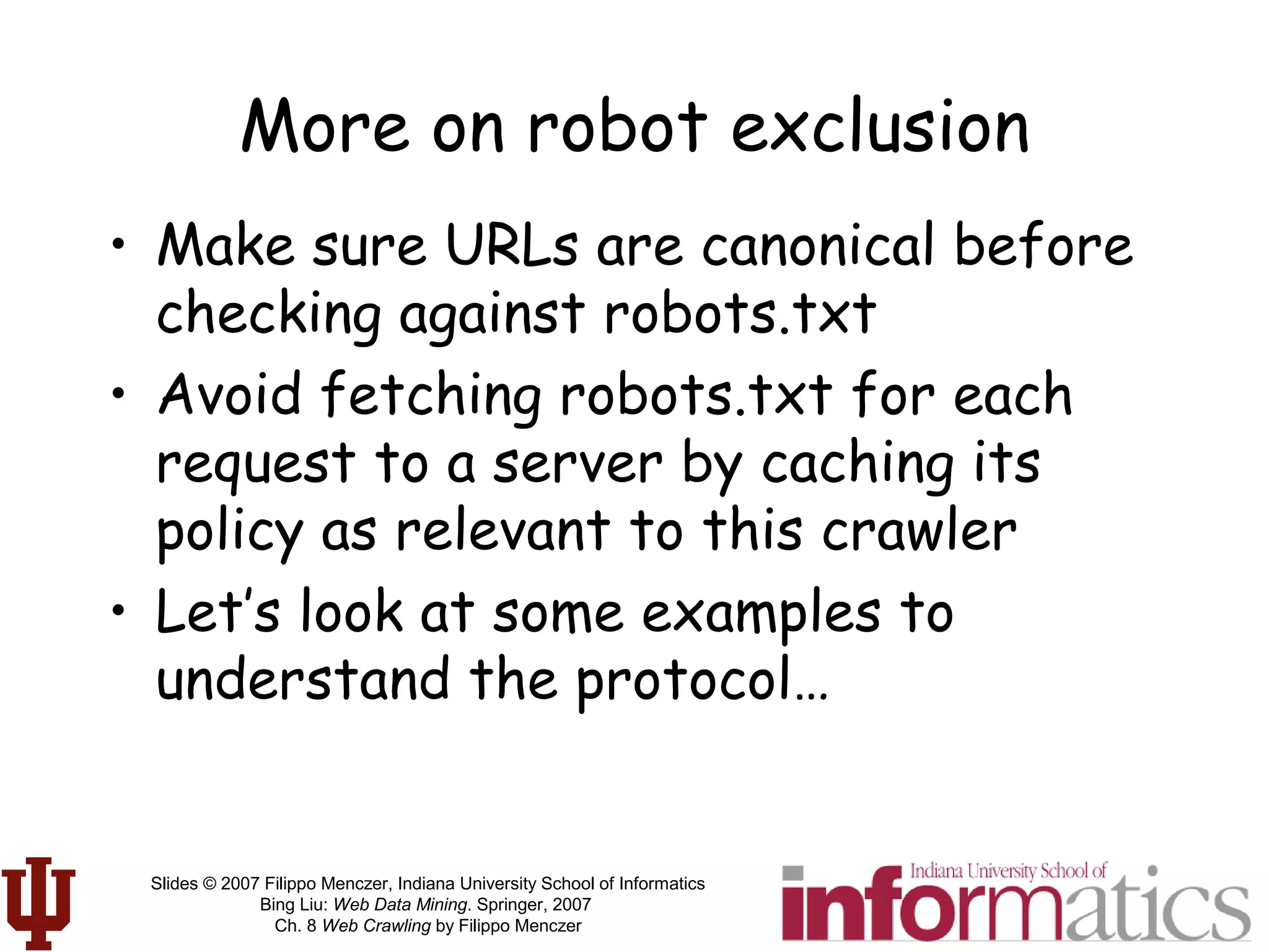 Slides © 2007 Filippo Menczer, Indiana University School of Informatics
Bing Liu: Web Data Mining. Springer, 2007
Ch. 8 Web Crawling by Filippo Menczer
More on robot exclusion
• Make sure URLs are canonical before
checking against robots.txt
• Avoid fetching robots.txt for each
request to a server by caching its
policy as relevant to this crawler
• Let’s look at some examples to
understand the protocol…
 
