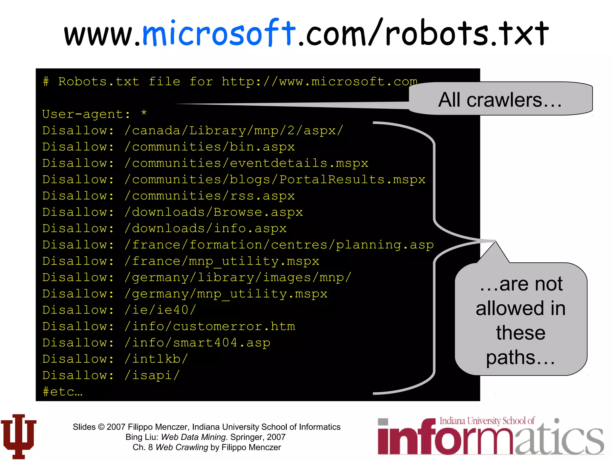 Slides © 2007 Filippo Menczer, Indiana University School of Informatics
Bing Liu: Web Data Mining. Springer, 2007
Ch. 8 Web Crawling by Filippo Menczer
www.microsoft.com/robots.txt
# Robots.txt file for http://www.microsoft.com
User-agent: *
Disallow: /canada/Library/mnp/2/aspx/
Disallow: /communities/bin.aspx
Disallow: /communities/eventdetails.mspx
Disallow: /communities/blogs/PortalResults.mspx
Disallow: /communities/rss.aspx
Disallow: /downloads/Browse.aspx
Disallow: /downloads/info.aspx
Disallow: /france/formation/centres/planning.asp
Disallow: /france/mnp_utility.mspx
Disallow: /germany/library/images/mnp/
Disallow: /germany/mnp_utility.mspx
Disallow: /ie/ie40/
Disallow: /info/customerror.htm
Disallow: /info/smart404.asp
Disallow: /intlkb/
Disallow: /isapi/
#etc…
All crawlers…
…are not
allowed in
these
paths…
 
