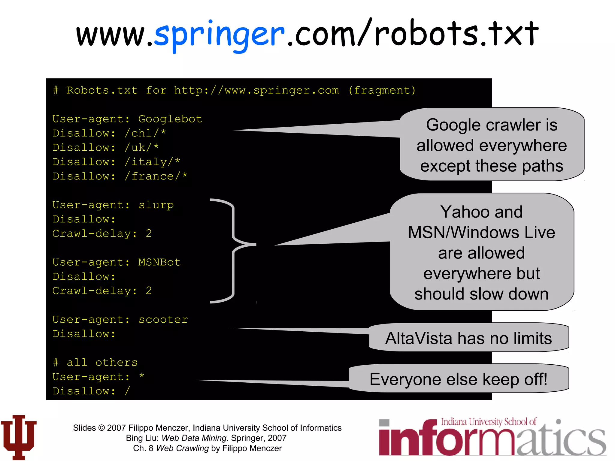 Slides © 2007 Filippo Menczer, Indiana University School of Informatics
Bing Liu: Web Data Mining. Springer, 2007
Ch. 8 Web Crawling by Filippo Menczer
www.springer.com/robots.txt
# Robots.txt for http://www.springer.com (fragment)
User-agent: Googlebot
Disallow: /chl/*
Disallow: /uk/*
Disallow: /italy/*
Disallow: /france/*
User-agent: slurp
Disallow:
Crawl-delay: 2
User-agent: MSNBot
Disallow:
Crawl-delay: 2
User-agent: scooter
Disallow:
# all others
User-agent: *
Disallow: /
Google crawler is
allowed everywhere
except these paths
Yahoo and
MSN/Windows Live
are allowed
everywhere but
should slow down
AltaVista has no limits
Everyone else keep off!
 