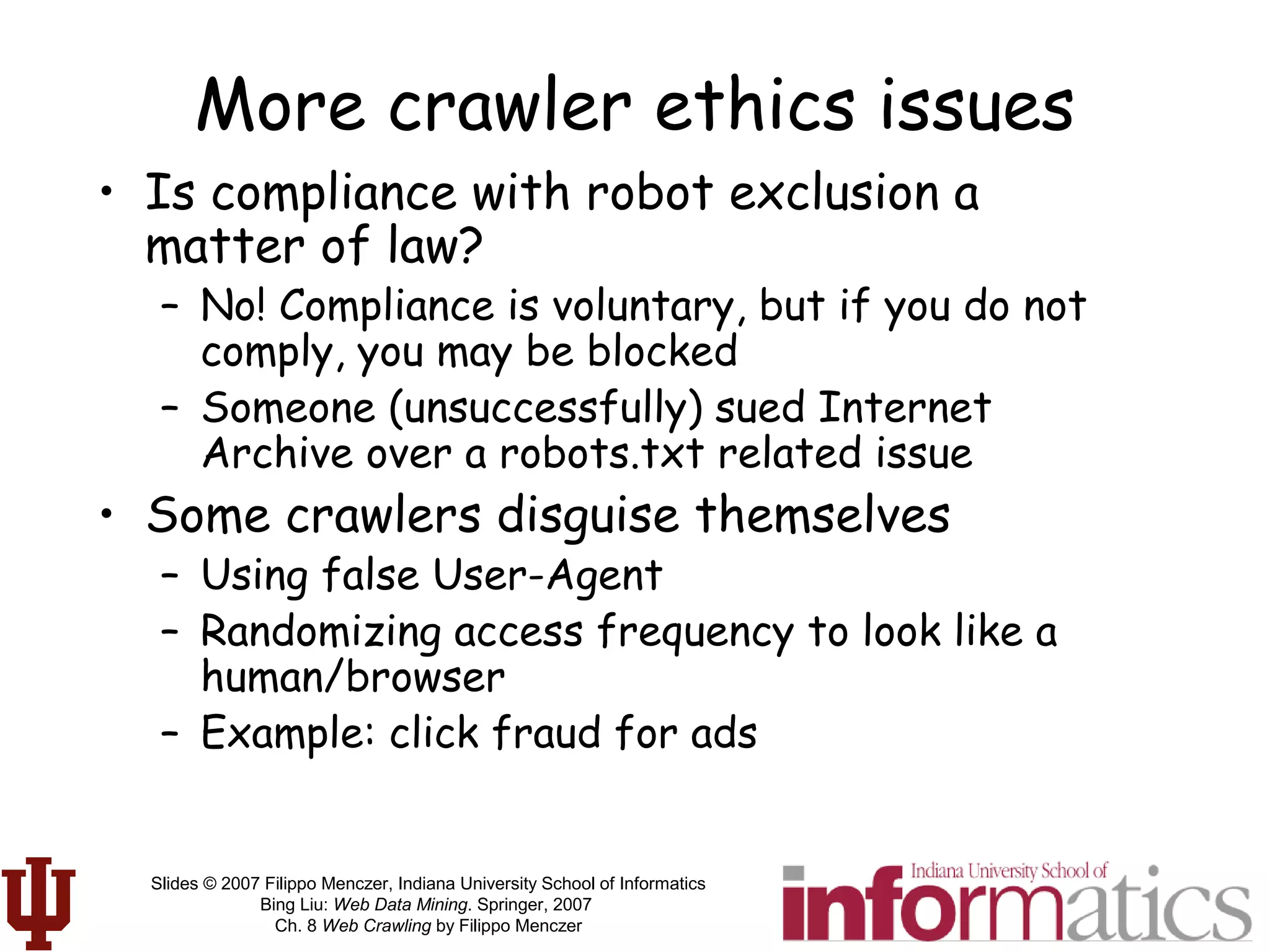 Slides © 2007 Filippo Menczer, Indiana University School of Informatics
Bing Liu: Web Data Mining. Springer, 2007
Ch. 8 Web Crawling by Filippo Menczer
More crawler ethics issues
• Is compliance with robot exclusion a
matter of law?
– No! Compliance is voluntary, but if you do not
comply, you may be blocked
– Someone (unsuccessfully) sued Internet
Archive over a robots.txt related issue
• Some crawlers disguise themselves
– Using false User-Agent
– Randomizing access frequency to look like a
human/browser
– Example: click fraud for ads
 