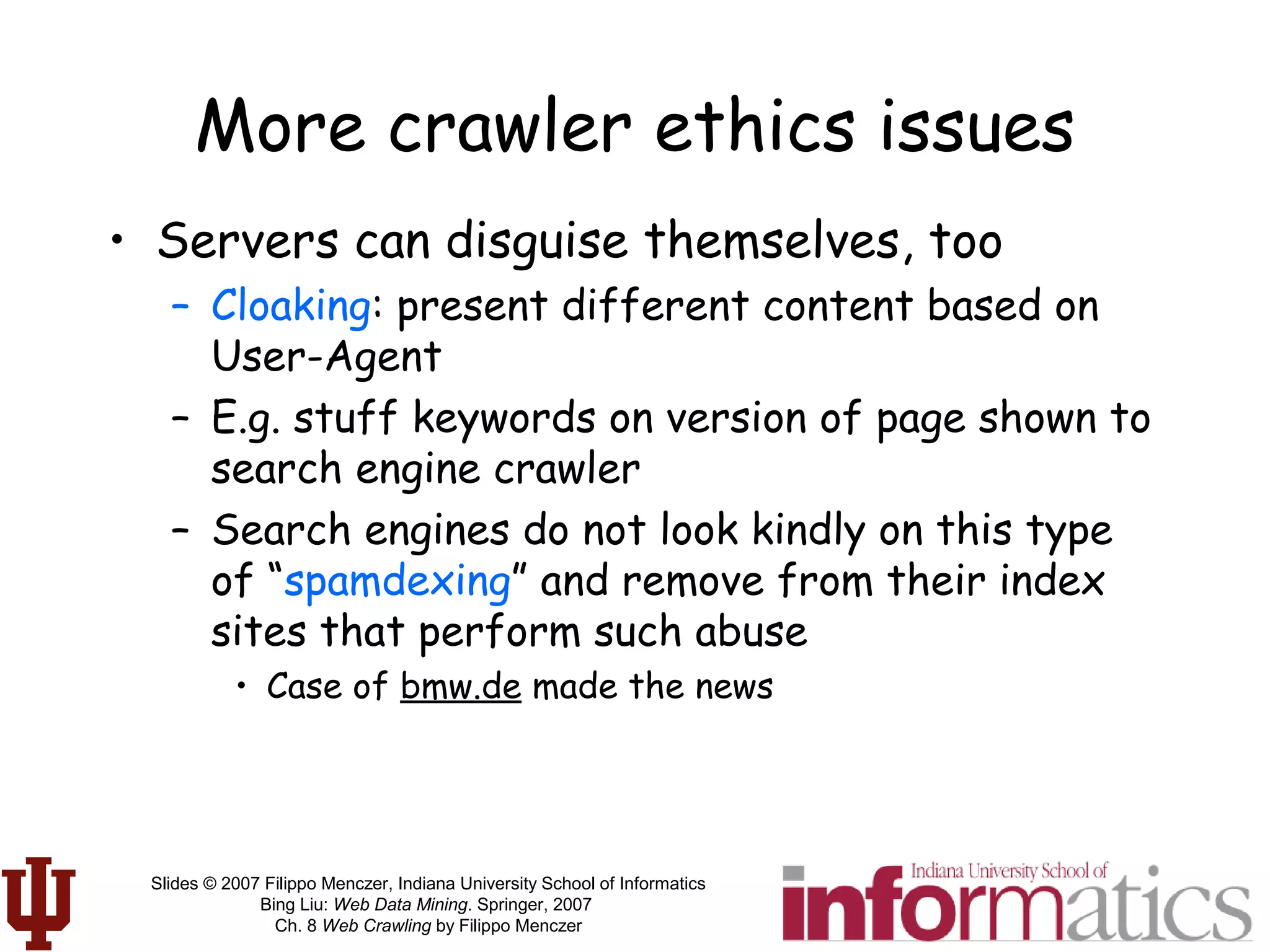 Slides © 2007 Filippo Menczer, Indiana University School of Informatics
Bing Liu: Web Data Mining. Springer, 2007
Ch. 8 Web Crawling by Filippo Menczer
More crawler ethics issues
• Servers can disguise themselves, too
– Cloaking: present different content based on
User-Agent
– E.g. stuff keywords on version of page shown to
search engine crawler
– Search engines do not look kindly on this type
of “spamdexing” and remove from their index
sites that perform such abuse
• Case of bmw.de made the news
 