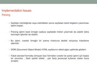 • Sayfalar indirildiğinde veya indirildikten sonra sayfadan belirli bilgilerin çıkarılması
işlemi başlar.
• Parsing işlemi basit örneğin sadece sayfadaki linkleri çıkarmak da olabilir daha
karmaşık işlemler de olabilir.
• Bu işlem, crawler örneğin bir arama motoruna destek veriyorsa indexleme
işlemidir.
• DOM (Document Object Model) HTML sayfasının etiket ağacı şeklinde gösterir.
• Fakat standart formatta olmayan bazı formatlar crawler lar parse işlemi için başka
bir sorundur , flash içerikli siteler , çok fazla javascript kullanan siteler buna
örnektir.
Implementation Issues
Parsing
 