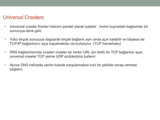 Universal Crawlers
• Universal crawler frontier listesini paralel olarak tutabilir , herbir kuyruktaki bağlantılar bir
sunucuya denk gelir.
• Yükü birçok sunucuya dağıtarak birçok bağlantı aynı anda açık kalabilir ve böylece de
TCP/IP bağlantısını açıp kapatmaktan da kurtulunur. (TCP handshake)
• DNS bağlantılarında sıradan crawler lar herbir URL için farklı bir TCP bağlantısı açar,
universal crawler TCP yerine UDP protokolünü kullanır.
• Ayrıca DNS hafızada cache tutarak sorgulamalara hızlı bir şekilde cevap vermesi
sağlanır.
 