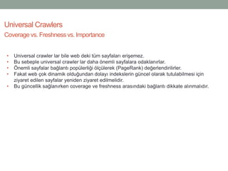 Universal Crawlers
Coverage vs. Freshness vs. Importance
• Universal crawler lar bile web deki tüm sayfaları erişemez.
• Bu sebeple universal crawler lar daha önemli sayfalara odaklanırlar.
• Önemli sayfalar bağlantı popülerliği ölçülerek (PageRank) değerlendirilirler.
• Fakat web çok dinamik olduğundan dolayı indekslerin güncel olarak tutulabilmesi için
ziyaret edilen sayfalar yeniden ziyaret edilmelidir.
• Bu güncellik sağlanırken coverage ve freshness arasındaki bağlantı dikkate alınmalıdır.
 