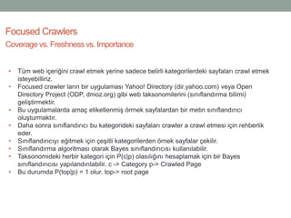 Focused Crawlers
Coverage vs. Freshness vs. Importance
• Tüm web içeriğini crawl etmek yerine sadece belirli kategorilerdeki sayfaları crawl etmek
isteyebilliriz.
• Focused crawler ların bir uygulaması Yahoo! Directory (dir.yahoo.com) veya Open
Directory Project (ODP, dmoz.org) gibi web taksonomilerini (sınıflandırma bilimi)
geliştirmektir.
• Bu uygulamalarda amaç etiketlenmiş örrnek sayfalardan bir metin sınıflandırıcı
oluşturmaktır.
• Daha sonra sınıflandırıcı bu kategorideki sayfaları crawler a crawl etmesi için rehberlik
eder.
• Sınıflandırıcıyı eğitmek için çeşitli kategorilerden örnek sayfalar çekilir.
• Sınıflandırma algoritması olarak Bayes sınıflandırıcısı kullanılabilir.
• Taksonomideki herbir kategori için P(c|p) olasılığını hesaplamak için bir Bayes
sınıflandırıcısı yapılandırılabilir. c -> Category p-> Crawled Page
• Bu durumda P(top|p) = 1 olur. top-> root page
 