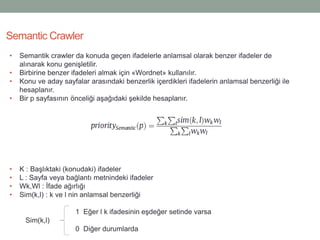 Semantic Crawler
• Semantik crawler da konuda geçen ifadelerle anlamsal olarak benzer ifadeler de
alınarak konu genişletilir.
• Birbirine benzer ifadeleri almak için «Wordnet» kullanılır.
• Konu ve aday sayfalar arasındaki benzerlik içerdikleri ifadelerin anlamsal benzerliği ile
hesaplanır.
• Bir p sayfasının önceliği aşağıdaki şekilde hesaplanır.
• K : Başlıktaki (konudaki) ifadeler
• L : Sayfa veya bağlantı metnindeki ifadeler
• Wk,Wl : İfade ağırlığı
• Sim(k,l) : k ve l nin anlamsal benzerliği
1 Eğer l k ifadesinin eşdeğer setinde varsa
Sim(k,l)
0 Diğer durumlarda
 