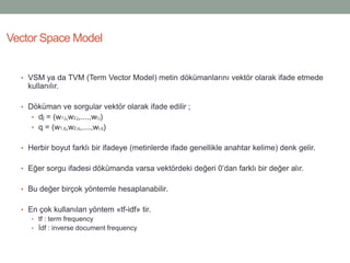 • VSM ya da TVM (Term Vector Model) metin dökümanlarını vektör olarak ifade etmede
kullanılır.
• Döküman ve sorgular vektör olarak ifade edilir ;
• dj = (w1,j,w2,j,....,wt,j)
• q = (w1,q,w2,q,....,wt,q)
• Herbir boyut farklı bir ifadeye (metinlerde ifade genellikle anahtar kelime) denk gelir.
• Eğer sorgu ifadesi dökümanda varsa vektördeki değeri 0’dan farklı bir değer alır.
• Bu değer birçok yöntemle hesaplanabilir.
• En çok kullanılan yöntem «tf-idf» tir.
• tf : term frequency
• İdf : inverse document frequency
Vector Space Model
 