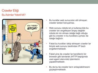 Crawler Etiği
• Bu kurallar web sunucuları etil olmayan
crawler lardan koruyamaz.
• Web sunucu robots.txt yi kullansa bile bu
crawler ları engelleyen birşey değildir
robots.txt nin olması isteğe bağlı olduğu
gibi bu crawler ın bu kurallara uyması da
isteğe bağlıdır.
• Fakat bu kuralları takip etmeyen crawler lar
birçok web sunucu tarafından IP bazlı
engellenmektedir.
• Fakat yine de crawler lar kendilerini bir
browser gibi tanıtarak (HTTP başlığında
user-agent alanında) işlemlerini
yapabilmektedir.
• Bu da bu tip crawler ların anlaşılabilmesini
güçleştirmektedir.
BuAdımlarYeterli Mi?
 