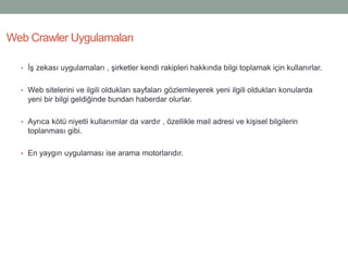 • İş zekası uygulamaları , şirketler kendi rakipleri hakkında bilgi toplamak için kullanırlar.
• Web sitelerini ve ilgili oldukları sayfaları gözlemleyerek yeni ilgili oldukları konularda
yeni bir bilgi geldiğinde bundan haberdar olurlar.
• Ayrıca kötü niyetli kullanımlar da vardır , özellikle mail adresi ve kişisel bilgilerin
toplanması gibi.
• En yaygın uygulaması ise arama motorlarıdır.
Web Crawler Uygulamaları
 