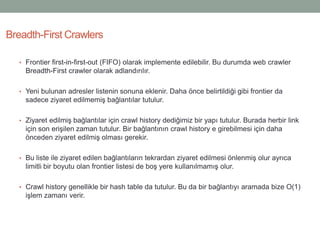 • Frontier first-in-first-out (FIFO) olarak implemente edilebilir. Bu durumda web crawler
Breadth-First crawler olarak adlandırılır.
• Yeni bulunan adresler listenin sonuna eklenir. Daha önce belirtildiği gibi frontier da
sadece ziyaret edilmemiş bağlantılar tutulur.
• Ziyaret edilmiş bağlantılar için crawl history dediğimiz bir yapı tutulur. Burada herbir link
için son erişilen zaman tutulur. Bir bağlantının crawl history e girebilmesi için daha
önceden ziyaret edilmiş olması gerekir.
• Bu liste ile ziyaret edilen bağlantıların tekrardan ziyaret edilmesi önlenmiş olur ayrıca
limitli bir boyutu olan frontier listesi de boş yere kullanılmamış olur.
• Crawl history genellikle bir hash table da tutulur. Bu da bir bağlantıyı aramada bize O(1)
işlem zamanı verir.
Breadth-First Crawlers
 