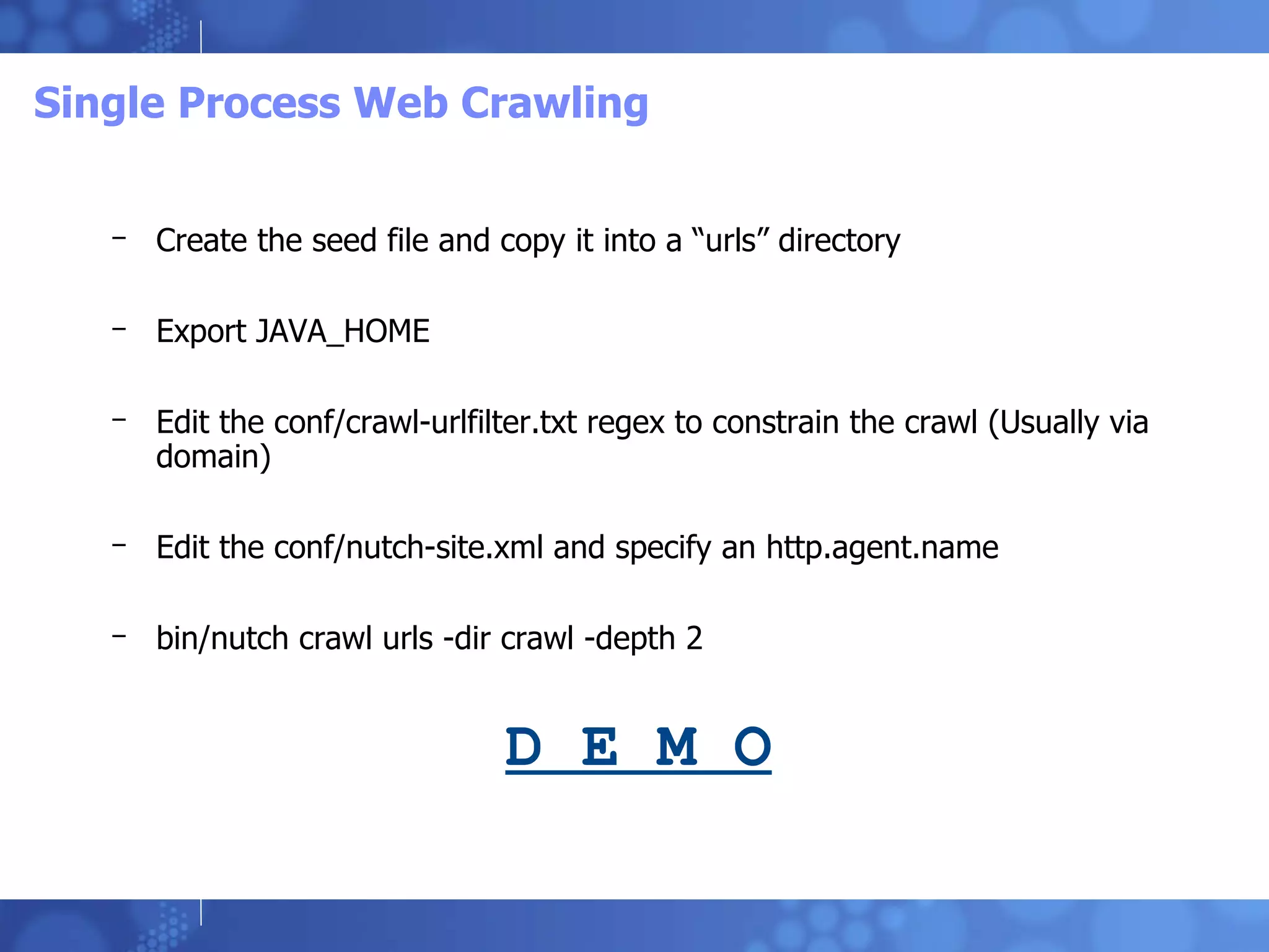 Single Process Web Crawling Create the seed file and copy it into a “urls” directory Export JAVA_HOME Edit the conf/crawl-urlfilter.txt regex to constrain the crawl (Usually via domain) Edit the conf/nutch-site.xml and specify an http.agent.name bin/nutch crawl urls -dir crawl -depth 2 D E M O 
