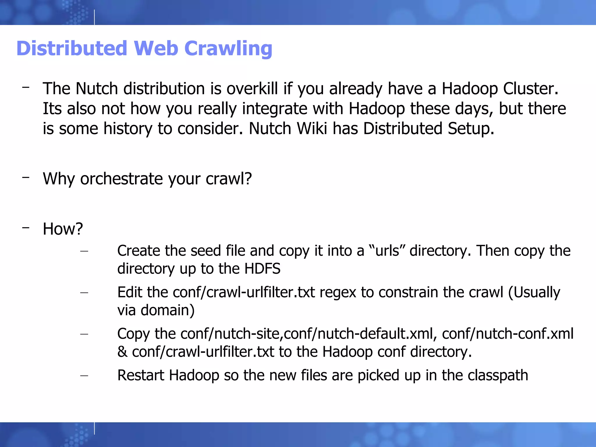 Distributed Web Crawling The Nutch distribution is overkill if you already have a Hadoop Cluster. Its also not how you really integrate with Hadoop these days, but there is some history to consider. Nutch Wiki has Distributed Setup. Why orchestrate your crawl? How? Create the seed file and copy it into a “urls” directory. Then copy the directory up to the HDFS Edit the conf/crawl-urlfilter.txt regex to constrain the crawl (Usually via domain) Copy the conf/nutch-site,conf/nutch-default.xml, conf/nutch-conf.xml & conf/crawl-urlfilter.txt to the Hadoop conf directory. Restart Hadoop so the new files are picked up in the classpath 