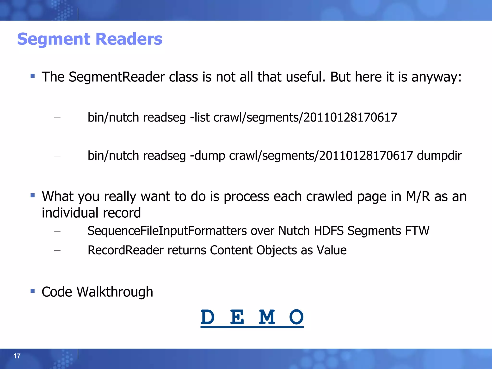 Segment Readers The SegmentReader class is not all that useful. But here it is anyway: bin/nutch readseg -list crawl/segments/20110128170617 bin/nutch readseg -dump crawl/segments/20110128170617 dumpdir What you really want to do is process each crawled page in M/R as an individual record SequenceFileInputFormatters over Nutch HDFS Segments FTW RecordReader returns Content Objects as Value Code Walkthrough D E M O 