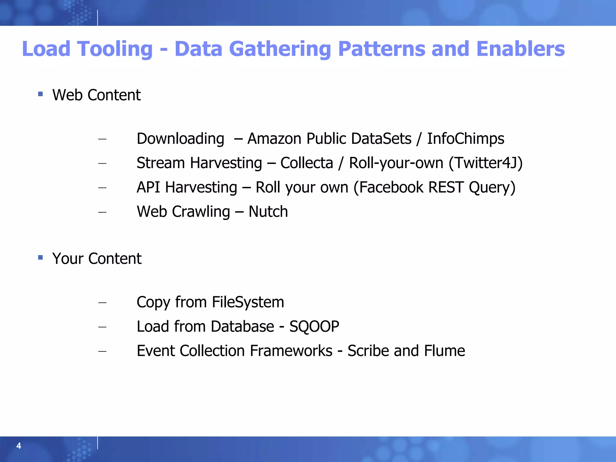 Load Tooling - Data Gathering Patterns and Enablers Web Content Downloading  – Amazon Public DataSets / InfoChimps Stream Harvesting – Collecta / Roll-your-own (Twitter4J) API Harvesting – Roll your own (Facebook REST Query) Web Crawling – Nutch Your Content Copy from FileSystem Load from Database - SQOOP Event Collection Frameworks - Scribe and Flume 