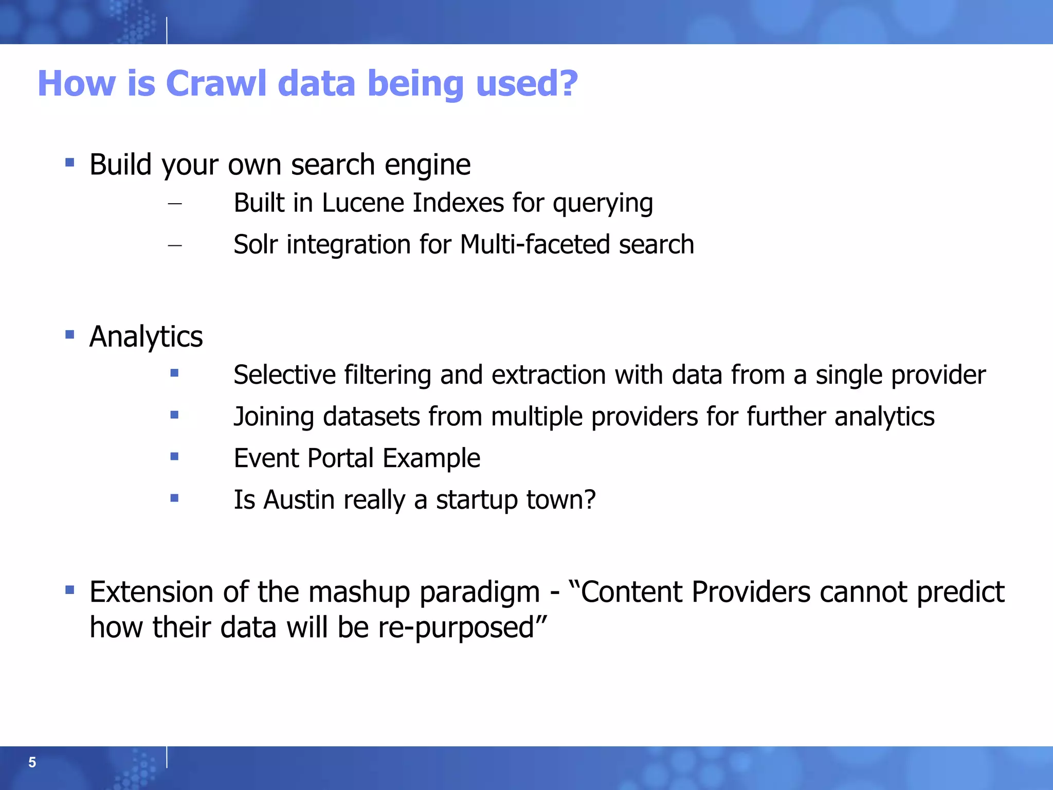 How is Crawl data being used? Build your own search engine  Built in Lucene Indexes for querying Solr integration for Multi-faceted search Analytics Selective filtering and extraction with data from a single provider Joining datasets from multiple providers for further analytics Event Portal Example Is Austin really a startup town? Extension of the mashup paradigm - “Content Providers cannot predict how their data will be re-purposed”  
