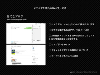 メディアを作れるWebサービス
はてなブログ
http://hatenablog.com/guide
⃝ はてな記法、マークダウンなど書きやすい記法
⃝ 役立つ記事であればアフィリエイトもOK
⃝ AmazonアソシエイトIDやiTunesアフィリエイ
トIDを管理画面から設定できる
⃝ はてブがつきやすい
⃝ デフォルトでアクセス解析がついている
⃝ テーマストアもそこそこ充実
 