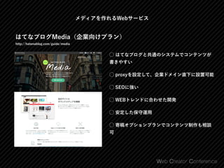 メディアを作れるWebサービス
はてなブログMedia（企業向けプラン）
http://hatenablog.com/guide/media
⃝ はてなブログと共通のシステムでコンテンツが
書きやすい
⃝ proxyを設定して、企業ドメイン直下に設置可能
⃝ SEOに強い
⃝ WEBトレンドに合わせた開発
⃝ 安定した保守運用
⃝ 寄稿オプションプランでコンテンツ制作も相談
可
 