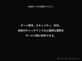 サーバ保守、セキュリティ、SEO、 
技術のキャッチアップなど面倒な運用を 
サービス側に依存できる。
Webサービスを使うメリット
 