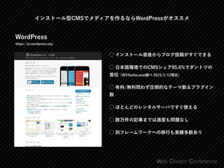 インストール型CMSでメディアを作るならWordPressがオススメ
WordPress
https://ja.wordpress.org/
⃝ インストール直後からブログ投稿がすぐできる
⃝ 日本語環境でのCMSシェア85.6%でダントツの
首位（W3Techs.com調べ 2015/1/12現在）
⃝ 有料/無料問わず圧倒的なテーマ数＆プラグイン
数
⃝ ほとんどのレンタルサーバですぐ使える
⃝ 数万件の記事までは速度も問題なし
⃝ 別フレームワークへの移行も実績多数あり
 